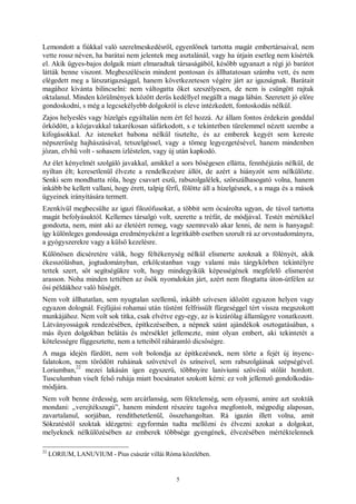 5
Lemondott a fiúkkal való szerelmeskedésről, egyenlőnek tartotta magát embertársaival, nem
vette rossz néven, ha barátai nem jelentek meg asztalánál, vagy ha útjain esetleg nem kísérték
el. Akik ügyes-bajos dolgaik miatt elmaradtak társaságából, később ugyanazt a régi jó barátot
látták benne viszont. Megbeszélésein mindent pontosan és állhatatosan számba vett, és nem
elégedett meg a látszatigazsággal, hanem következetesen végére járt az igazságnak. Barátait
magához kívánta bilincselni: nem váltogatta őket szeszélyesen, de nem is csüngött rajtuk
oktalanul. Minden körülmények között derűs kedéllyel megállt a maga lábán. Szeretett jó előre
gondoskodni, s még a legcsekélyebb dolgokról is eleve intézkedett, fontoskodás nélkül.
Zajos helyeslés vagy hízelgés egyáltalán nem ért fel hozzá. Az állam fontos érdekein gonddal
őrködött, a közjavakkal takarékosan sáfárkodott, s e tekintetben türelemmel nézett szembe a
kifogásokkal. Az isteneket babona nélkül tisztelte, és az emberek kegyét sem kereste
népszerűség hajhászásával, tetszelgéssel, vagy a tömeg legyezgetésével, hanem mindenben
józan, elvhű volt - sohasem ízléstelen, vagy új után kapkodó.
Az élet kényelmét szolgáló javakkal, amikkel a sors bőségesen ellátta, fennhéjázás nélkül, de
nyíltan élt; keresetlenül élvezte a rendelkezésre állót, de azért a hiányzót sem nélkülözte.
Senki sem mondhatta róla, hogy csavart eszű, rabszolgalélek, szőrszálhasogató volna, hanem
inkább be kellett vallani, hogy érett, talpig férfi, fölötte áll a hízelgésnek, s a maga és a mások
ügyeinek irányítására termett.
Ezenkívül megbecsülte az igazi filozófusokat, a többit sem ócsárolta ugyan, de távol tartotta
magát befolyásuktól. Kellemes társalgó volt, szerette a tréfát, de módjával. Testét mértékkel
gondozta, nem, mint aki az életéért remeg, vagy szemrevaló akar lenni, de nem is hanyagul:
így különleges gondossága eredményeként a legritkább esetben szorult rá az orvostudományra,
a gyógyszerekre vagy a külső kezelésre.
Különösen dicséretére válik, hogy féltékenység nélkül elismerte azoknak a fölényét, akik
ékesszólásban, jogtudományban, erkölcstanban vagy valami más tárgykörben tekintélyre
tettek szert, sőt segítségükre volt, hogy mindegyikük képességének megfelelő elismerést
arasson. Noha minden tettében az ősök nyomdokán járt, azért nem fitogtatta úton-útfélen az
ősi példákhoz való hűségét.
Nem volt állhatatlan, sem nyugtalan szellemű, inkább szívesen időzött egyazon helyen vagy
egyazon dolognál. Fejfájási rohamai után tüstént felfrissült fürgeséggel tért vissza megszokott
munkájához. Nem volt sok titka, csak elvétve egy-egy, az is kizárólag államügyre vonatkozott.
Látványosságok rendezésében, építkezéseiben, a népnek szánt ajándékok osztogatásában, s
más ilyen dolgokban belátás és mérséklet jellemezte, mint olyan embert, aki tekintetét a
kötelességre függesztette, nem a tetteiből ráháramló dicsőségre.
A maga idején fürdött, nem volt bolondja az építkezésnek, nem törte a fejét új ínyenc-
falatokon, nem törődött ruháinak szövetével és színeivel, sem rabszolgáinak szépségével.
Loriumban,
22
mezei lakásán igen egyszerű, többnyire laniviumi szövésű stólát hordott.
Tusculumban viselt felső ruhája miatt bocsánatot szokott kérni: ez volt jellemző gondolkodás-
módjára.
Nem volt benne érdesség, sem arcátlanság, sem féktelenség, sem olyasmi, amire azt szokták
mondani: „verejtékszagú”, hanem mindent részeire tagolva megfontolt, mégpedig alaposan,
zavartalanul, sorjában, rendíthetetlenül, összehangoltan. Rá igazán illett volna, amit
Sókratéstől szoktak idézgetni: egyformán tudta mellőzni és élvezni azokat a dolgokat,
melyeknek nélkülözésében az emberek többsége gyengének, élvezésében mértéktelennek
22
LORIUM, LANUVIUM - Pius császár villái Róma közelében.
 