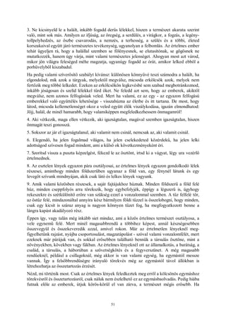 51
3. Ne kicsinyeld le a halált, inkább fogadd derűs lélekkel, hiszen a természet akarata szerint
való, mint sok más. Amilyen az ifjúság, az öregség, a serdülés, a virágkor, a fogzás, a legény-
tollpelyhedzés, az őszbe csavarodás, a nemzés, a terhesség, a szülés és a többi, életed
korszakaival együtt járó természetes tevékenység, ugyanolyan a felbomlás. Az értelmes ember
tehát ügyeljen rá, hogy a halállal szemben se fölényesnek, se elutasítónak, se gőgösnek ne
mutatkozzék, hanem úgy várja, mint valami természetes jelenséget. Ahogyan most azt várod,
mikor jön világra feleséged méhe magzatja, ugyanúgy fogadd az órát, amikor lelked ebből a
porhüvelyből kiszabadul.
Ha pedig valami szíverősítő szabályt kívánsz: különösen könnyűvé teszi számodra a halált, ha
elgondolod, mik azok a tárgyak, melyektől megválsz, micsoda erkölcsök azok, melyek nem
fertőzik meg többé lelkedet. Ezeken az erkölcsökön legkevésbé sem szabad megbotránkoznod,
inkább jóságosan és szelíd lélekkel tűrd őket. Ne feledd azt sem, hogy az emberek, akiktől
megválsz, nem azonos felfogásúak veled. Mert ha valami, ez az egy - az egyazon felfogású
emberekkel való együttélés lehetősége - visszahúzna az életbe és itt tartana. De most, hogy
látod, micsoda kellemetlenséget okoz a veled együtt élők viszálykodása, igazán elmondhatod:
Jöjj, halál, de minél hamarabb, hogy valamiképpen megfeledkezhessem önmagamról!
4. Aki vétkezik, maga ellen vétkezik, aki igazságtalan, magával szemben igazságtalan, hiszen
önmagát teszi gonosszá.
5. Sokszor az jár el igazságtalanul, aki valamit nem csinál, nemcsak az, aki valamit csinál.
6. Elegendő, ha jelen fogalmad világos, ha jelen cselekedeted közérdekű, ha jelen lelki
adottságod szívesen fogad mindent, ami a külső ok következményeként éri.
7. Szorítsd vissza a puszta képzelgést, fékezd le az ösztönt, irtsd ki a vágyat, légy ura vezérlő
értelmednek.
8. Az esztelen lények egyazon pára osztályosai, az értelmes lények egyazon gondolkodó lélek
részesei, aminthogy minden földszerűben ugyanaz a föld van, egy fénynél látunk és egy
levegőt szívunk mindnyájan, akik csak látó és lelkes lények vagyunk.
9. Amik valami közösben részesek, a saját fajtájukhoz húznak. Minden földszerű a föld felé
húz, minden cseppfolyós arra törekszik, hogy egybefolyjék, éppígy a légszerű is, úgyhogy
rekeszekre és szétkülönítő erőre van szükség ezzel a vonzalommal szemben. A tűz felfelé tör,
az őstűz felé, mindazonáltal annyira kész bármilyen földi tűzzel is összelobogni, hogy minden,
csak egy kicsit is száraz anyag is nagyon könnyen tüzet fog, ha megfogyatkozott benne a
lángra kapást akadályozó rész.
Éppen így, vagy talán még inkább siet mindaz, ami a közös értelmes természet osztályosa, a
vele egynemű felé. Mert minél magasabbrendű a többihez képest, annál készségesebben
összevegyül és összekeveredik azzal, amivel rokon. Már az értelmetlen lényeknél meg-
figyelhetünk rajzást, nyájba csoportosulást, magzatápolást - szóval valami vonzalomfélét, mert
ezeknek már párájuk van, és sokkal erősebben található bennük a társulás ösztöne, mint a
növényekben, kövekben vagy fákban. Az értelmes lényeknél ott az államalkotás, a barátság, a
család, a társulás, a háborúban a szövetségkötés és a fegyverszünet. A még magasabb
rendűeknél, például a csillagoknál, még akkor is van valami egység, ha egymástól messze
vannak. Így a felsőbbrendűségre irányuló törekvés még az egymástól távol állókban is
létrehozhatja az összetartozás érzését.
Nézd, mi történik most. Csak az értelmes lények feledkeztek meg erről a kölcsönös egymáshoz
törekvésről és összetartozásról, csak náluk nem észlelhető ez az egymásbaolvadás. Pedig hiába
futnak előle az emberek, útjuk körös-körül el van zárva, a természet mégis erősebb. Ha
 