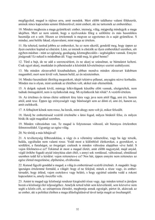 52
megfigyeled, magad is rájössz arra, amit mondok. Mert előbb találhatsz valami földszerűt,
aminek nincs kapcsolata semmi földszerűvel, mint embert, aki ne tartoznék az emberekhez.
10. Minden meghozza a maga gyümölcsét: ember, istenség, világ, mégpedig mindegyik a maga
idejében. Mert az nem számít, hogy a nyelvszokás főleg a szőlőtőre és más hasonlókra
használja ezt a szót. Hiszen az értelemnek is megvan az egyetemes és a saját gyümölcse. S
mindaz, ami belőle fakad, olyasvalami, mint maga az értelem.
11. Ha teheted, tanítsd jobbra az embereket, ha ez nem sikerül, gondold meg, hogy éppen az
ilyen esetekre kaptad az elnézést. Lám, az istenek is elnézők az ilyen emberekkel szemben, sőt
egyben-másban - mint az egészség, gazdagság, közmegbecsülés - segítségükre vannak. Ennyire
jóságosak! Ez neked is módodban áll. Vagy mondd meg, ki gátol benne?
12. Tűrd a bajt, de ne add a szerencsétlent, és ne akarj se szánalmat, se bámulatot kelteni.
Csak egyet akarj, munkádat és pihenésedet a közérdek követelménye szerint szabályozni.
13. Ma minden zűrzavarból kiszabadultam, jobban mondva minden zűrzavart kidobtam
magamból; mert nem kívül volt, hanem belül, az én nézeteimben.
14. Mindez használatát illetőleg megszokott, idejét tekintve pillanat, anyagára nézve korhadás.
Minden ma is olyan, mint azoknak az életében volt, akiket már eltemettünk.
15. A dolgok rajtunk kívül, mintegy lelkivilágunk küszöbe előtt vannak, elszigeteltek, nem
tudnak önmagukról, nem is nyilatkoztak meg. Mi nyilatkozik hát róluk? A vezérlő értelem.
16. Az értelmes és társas életre született lény kára vagy java nem attól függ, ami éri, hanem
attól, amit tesz. Éppen így erényességét vagy bűnösségét sem az dönti el, ami éri, hanem az,
amit cselekszik.
17. A felhajított kőnek nem rossz, ha leesik, mint ahogy nem volt jó, mikor felszállt.
18. Hatolj be embertársaid vezérlő értelmébe s látni fogod, milyen bíráktól félsz, és milyen
bírák ők saját magukkal szemben.
19. Minden változásban van. Te magad is folytonosan változol, sőt bizonyos értelemben
felmorzsolódol. Ugyanígy az egész világ.
20. Ne törődj a más hibájával!
21. A tevékenység félbeszakítása, a vágy és a vélemény szünetelése, vagy ha úgy tetszik,
halála, egyáltalán nem valami rossz. Vedd most a különböző életkorokat, a gyerekkort, a
serdülést, a fiatalságot, az öregséget: ezeknek is minden változása alapjában véve halál. S
vajon félelmetes-e ez? Tekintsd át most a magad életét, amit előbb nagyatyád, majd anyád,
végül örökbe fogadó atyád irányítása alatt éltél, s annyi sok romlással, változással, elmúlással
szemben tedd fel a kérdést: vajon rettenetes-e ez? Nos hát, éppen ennyire nem rettenetes az
egész életed megszűnése, elpihenése, elváltozása.
22. Kutasd figyelő gonddal a magad, a világ és embertársad vezérlő értelmét. A magadét: hogy
igazságos értelemmé formáld, a világét: hogy el ne felejtsd, minek a része vagy, és ember-
társadét, hogy átlásd, vajon esztelen-e vagy belátó, s hogy egyúttal számba vedd a rokoni
kapcsolatot is, amely összefűz vele.
23. Amint te magad egy közösségi rendszer kiegészítő része vagy, úgy minden tetted is járuljon
hozzá a közösségi élet teljességéhez. Amelyik tetted tehát sem közvetlenül, sem közvetve nem
segíti a közös célt, az szétaprózza életedet, megbontja annak egységét, pártot üt, akárcsak az
az ember, aki a politikai életben a maga állásfoglalásával távol tartja magát az összhangtól.
 