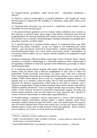 53
24. Gyerekcivakodás, gyerekjáték, „hullát hurcoló pára” - világosabban felfoghatjuk a
Nekyiát.
92
25. Hatolj el a végső ok mindenségéig és az anyagtól elkülönülve vedd vizsgálat alá. Azután
határozd meg azt a leghosszabb időt, ameddig ez a milyenség a maga sajátos alkata szerint
fennmaradhat.
26. Végtelenül sokat szenvedtél, mert nem érted be a rendeltetése szerint cselekvő vezérlő
értelemmel. De most már elég legyen!
27. Ha mások korholnak, gyűlölnek és ezt ki is fejezik, fordulj a lelkükhöz, nézz a mélyére és
lásd, milyenek az emberek! Akkor rájössz, hogy a rólad alkotott véleményük miatt nem kell
nyugtalankodnod. De azért légy jóindulatú velük szemben, hiszen a természet törvénye szerint
ők is barátaid. Lám, az istenek is mindenféleképpen, álmokkal, jóslatokkal, hozzásegítik őket a
tárgyakhoz, amelyek a szívükhöz nőttek.
28. A világ körforgása fel, le, századról századra ugyanaz. S a mindenség értelme vagy külön
határozza meg minden mozdulatát - ha így van, fogadd el, ami kezdeményezése szerint
történik -, vagy csak egyszer avatkozott be iránymutatóan, s minden további mozzanat ebből
következményszerűen folyik, mert valami módon csak atomok vannak.
93
Összefoglalva: ha
van istenség, minden rendben van; ha a véletlen uralkodik, legalább te ne szolgáltasd ki magad
a véletlennek.
Nemsokára mindnyájan a föld alá kerülünk, azután maga a föld is elváltozik. Majd e változás
eredménye is elváltozik a végtelenségig, és e változások eredményei ismét a végtelenségig. S
aki elgondolja e fordulatok és változások egymásra toluló hullámzását, gyorsaságát, az megvet
minden halandó dolgot.
29. A mindenség anyaga mindent elragadó sodró áradat. Milyen silányság minden politikai
elmélet, amely azt képzeli, hogy a bölcselet megállapításait át lehet vinni az emberi élet
gyakorlatába. Éretlen gyerekség. Embervakarcs, mit akarsz még? Tedd, amit a természet
kíván. Fogj munkához, ha teheted, de ne tekingess körül, hogy tudomást vesz-e valaki róla. Ne
reméld e földön Platón államát! Érd be azzal, ha a legcsekélyebb haladást észleled, s ne
gondold, hogy ez az eredmény valami kis dolog. Mert ki tudná megváltoztatni az emberek
alapelvét? Az alapelvek megváltoztatása nélkül pedig mi más lehet az eredmény, mint a
sóhajtozó és meggyőződést színlelő tömegek szolgasága? Rajta, idézd a fejemre Nagy Sándort,
Fülöpöt és phaléroni Démétriost!
94
Nem az én dolgom elbírálni, hogy mennyiben vetettek ezek
számot a közös természet akaratával és mennyiben fegyelmezték magukat. Ha pedig csak
színész-szerepet játszottak, senki sem ítélt engem arra, hogy utánozzam őket. Egyszerű és
szerény a bölcselet előírta feladat: ne csábíts engem nagyképűsködésre!
30. Szemléld mintegy a magasból a sokezer embercsoportot, a sokezer vallási szertartást, a
mindenféle viharban, szélcsendben szétrajzó hajókat, a születő, együttélő, elmúló lények
tarkaságát. Gondolj a mások már régen leélt életére, s arra, amit utánad fognak élni, meg arra,
amit most barbár népeknél élnek: hányan nem ismerik még a nevedet sem, hányan felejtik el
mihamar, hányan vannak, akik ma talán dicsérnek, holnap már gyaláznak... Bizony mondom,
sem az emlékezet, sem a hírnév, se semmi egyéb szót sem érdemel!
92
NEKYIA - halottidéző szertartás az Odüsszeia 11. énekében.
93
MERT VALAMI MÓDON CSAK ATOMOK VANNAK - a szöveg hiányosan maradt fenn. Ide-
értendő, hogy ez a harmadik lehetőség.
94
PHALÉRONI DÉMÉTRIOS - híres államférfi, szónok és filozófus Athénban, i. e. 300 körül.
 