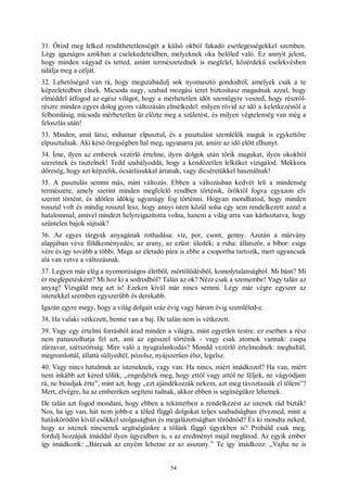 54
31. Őrizd meg lelked rendíthetetlenségét a külső okból fakadó esetlegességekkel szemben.
Légy igazságos azokban a cselekedeteidben, melyeknek oka belőled való. Ez annyit jelent,
hogy minden vágyad és tetted, amint természetednek is megfelel, közérdekű cselekvésben
találja meg a célját.
32. Lehetőséged van rá, hogy megszabadulj sok nyomasztó gondodtól, amelyek csak a te
képzeletedben élnek. Micsoda nagy, szabad mozgási teret biztosítasz magadnak azzal, hogy
elméddel átfogod az egész világot, hogy a mérhetetlen időt szemügyre veszed, hogy részről-
részre minden egyes dolog gyors változásán elmélkedel: milyen rövid az idő a keletkezéstől a
felbomlásig, micsoda mérhetetlen űr előzte meg a születést, és milyen végtelenség van még a
feloszlás után!
33. Minden, amit látsz, mihamar elpusztul, és a pusztulást szemlélők maguk is egykettőre
elpusztulnak. Aki késő öregségben hal meg, ugyanarra jut, amire az idő előtt elhunyt.
34. Íme, ilyen az emberek vezérlő értelme, ilyen dolgok után törik magukat, ilyen okokból
szeretnek és tisztelnek! Tedd szabályoddá, hogy a kendőzetlen lelküket vizsgálod. Mekkora
dőreség, hogy azt képzelik, ócsárlásukkal ártanak, vagy dicséretükkel használnak!
35. A pusztulás semmi más, mint változás. Ebben a változásban kedvét leli a mindenség
természete, amely szerint minden megfelelő rendben történik, öröktől fogva egyazon elv
szerint történt, és időtlen időkig ugyanúgy fog történni. Hogyan mondhatod, hogy minden
rosszul volt és mindig rosszul lesz, hogy annyi isten közül soha egy sem rendelkezett azzal a
hatalommal, amivel mindezt helyreigazította volna, hanem a világ arra van kárhoztatva, hogy
szüntelen bajok sújtsák?
36. Az egyes tárgyak anyagának rothadása: víz, por, csont, genny. Azután a márvány
alapjában véve földkeményedés; az arany, az ezüst: üledék; a ruha: állatszőr, a bíbor: csiga
vére és így tovább a többi. Maga az életadó pára is ebbe a csoportba tartozik, mert ugyancsak
alá van vetve a változásnak.
37. Legyen már elég a nyomorúságos életből, zsörtölődésből, komolytalanságból. Mi bánt? Mi
ér meglepetésként? Mi hoz ki a sodrodból? Talán az ok? Nézz csak a szemembe! Vagy talán az
anyag? Vizsgáld meg azt is! Ezeken kívül már nincs semmi. Légy már végre egyszer az
istenekkel szemben egyszerűbb és derekabb.
Igazán egyre megy, hogy a világ dolgait száz évig vagy három évig szemléled-e.
38. Ha valaki vétkezett, benne van a baj. De talán nem is vétkezett.
39. Vagy egy értelmi forrásból árad minden a világra, mint egyetlen testre: ez esetben a rész
nem panaszolhatja fel azt, ami az egésszel történik - vagy csak atomok vannak: csupa
zűrzavar, szétszórtság. Mire való a nyugtalankodás? Mondd vezérlő értelmednek: meghaltál,
megromlottál, állattá süllyedtél, pózolsz, nyájszerűen élsz, legelsz.
40. Vagy nincs hatalmuk az isteneknek, vagy van. Ha nincs, miért imádkozol? Ha van, miért
nem inkább azt kéred tőlük, „engedjétek meg, hogy ettől vagy attól ne féljek, ne vágyódjam
rá, ne búsuljak érte”, mint azt, hogy „ezt ajándékozzák nekem, azt meg távoztassák el tőlem”?
Mert, elvégre, ha az embereken segíteni tudnak, akkor ebben is segítségükre lehetnek.
De talán azt fogod mondani, hogy ebben a tekintetben a rendelkezést az istenek rád bízták!
Nos, ha így van, hát nem jobb-e a tőled függő dolgokat teljes szabadságban élvezned, mint a
hatáskörödön kívül esőkkel szolgaságban és megalázottságban törődnöd? És ki mondta neked,
hogy az istenek nincsenek segítségünkre a tőlünk függő ügyekben is? Próbáld csak meg,
fordulj hozzájuk imáddal ilyen ügyeidben is, s az eredményt majd meglátod. Az egyik ember
így imádkozik: „Bárcsak az enyém lehetne ez az asszony.” Te így imádkozz: „Vajha ne is
 