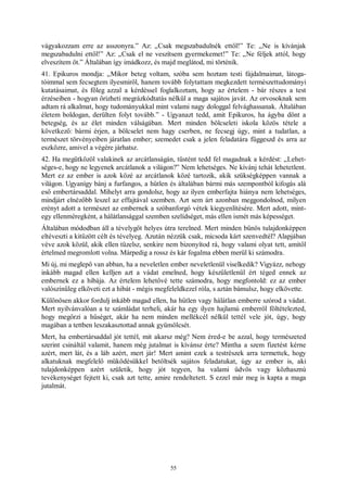 55
vágyakozzam erre az asszonyra.” Az: „Csak megszabadulnék ettől!” Te: „Ne is kívánjak
megszabadulni ettől!” Az: „Csak el ne veszítsem gyermekemet!” Te: „Ne féljek attól, hogy
elveszítem őt.” Általában így imádkozz, és majd meglátod, mi történik.
41. Epikuros mondja: „Mikor beteg voltam, szóba sem hoztam testi fájdalmaimat, látoga-
tóimmal sem fecsegtem ilyesmiről, hanem tovább folytattam megkezdett természettudományi
kutatásaimat, és főleg azzal a kérdéssel foglalkoztam, hogy az értelem - bár részes a test
érzéseiben - hogyan őrizheti megrázkódtatás nélkül a maga sajátos javát. Az orvosoknak sem
adtam rá alkalmat, hogy tudományukkal mint valami nagy dologgal felvághassanak. Általában
életem boldogan, derülten folyt tovább.” - Ugyanazt tedd, amit Epikuros, ha ágyba dönt a
betegség, és az élet minden válságában. Mert minden bölcseleti iskola közös tétele a
következő: bármi érjen, a bölcselet nem hagy cserben, ne fecsegj úgy, mint a tudatlan, a
természet törvényeiben járatlan ember; szemedet csak a jelen feladatára függeszd és arra az
eszközre, amivel a végére járhatsz.
42. Ha megütközöl valakinek az arcátlanságán, tüstént tedd fel magadnak a kérdést: „Lehet-
séges-e, hogy ne legyenek arcátlanok a világon?” Nem lehetséges. Ne kívánj tehát lehetetlent.
Mert ez az ember is azok közé az arcátlanok közé tartozik, akik szükségképpen vannak a
világon. Ugyanígy bánj a furfangos, a hűtlen és általában bármi más szempontból kifogás alá
eső embertársaddal. Mihelyt arra gondolsz, hogy az ilyen emberfajta hiánya nem lehetséges,
mindjárt elnézőbb leszel az effajtával szemben. Azt sem árt azonban meggondolnod, milyen
erényt adott a természet az embernek a szóbanforgó vétek kiegyenlítésére. Mert adott, mint-
egy ellenméregként, a hálátlansággal szemben szelídséget, más ellen ismét más képességet.
Általában módodban áll a tévelygőt helyes útra terelned. Mert minden bűnös tulajdonképpen
eltéveszti a kitűzött célt és tévelyeg. Azután nézzük csak, micsoda kárt szenvedtél? Alapjában
véve azok közül, akik ellen tüzelsz, senkire nem bizonyítod rá, hogy valami olyat tett, amitől
értelmed megromlott volna. Márpedig a rossz és kár fogalma ebben merül ki számodra.
Mi új, mi meglepő van abban, ha a neveletlen ember neveletlenül viselkedik? Vigyázz, nehogy
inkább magad ellen kelljen azt a vádat emelned, hogy készületlenül ért téged ennek az
embernek ez a hibája. Az értelem lehetővé tette számodra, hogy megfontold: ez az ember
valószínűleg elköveti ezt a hibát - mégis megfeleldkezel róla, s aztán bámulsz, hogy elkövette.
Különösen akkor fordulj inkább magad ellen, ha hűtlen vagy hálátlan emberre szórod a vádat.
Mert nyilvánvalóan a te számládat terheli, akár ha egy ilyen hajlamú emberről föltételezted,
hogy megőrzi a hűséget, akár ha nem minden mellékcél nélkül tettél vele jót, úgy, hogy
magában a tettben leszakasztottad annak gyümölcsét.
Mert, ha embertársaddal jót tettél, mit akarsz még? Nem éred-e be azzal, hogy természeted
szerint csináltál valamit, hanem még jutalmat is kívánsz érte? Mintha a szem fizetést kérne
azért, mert lát, és a láb azért, mert jár! Mert amint ezek a testrészek arra termettek, hogy
alkatuknak megfelelő működésükkel betöltsék sajátos feladatukat, úgy az ember is, aki
tulajdonképpen azért születik, hogy jót tegyen, ha valami üdvös vagy közhasznú
tevékenységet fejtett ki, csak azt tette, amire rendeltetett. S ezzel már meg is kapta a maga
jutalmát.
 