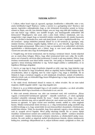 56
TIZEDIK KÖNYV
1. Lelkem, mikor leszel végre jó, egyszerű, egységes, kendőzetlen s átlátszóbb, mint a test,
amely körülburkol téged? Rájössz-e valaha a szeretet és a gyöngédség ízére? Betelsz-e már
egyszer, legyőzöd-e szükségleteidet, hogy az élet örömeinek élvezéséhez semmit ne kívánj,
semmit ne óhajts, sem élő, sem élettelen dolgot, sem azt, hogy még több időt fordíthass rájuk,
sem más helyet vagy vidéket, sem tisztább levegőt, sem barátságosabb emberekből álló
környezetet? Megelégszel-e már azzal, amit a jelen kínál, örülsz-e mindannak, ami van,
meggyőzöd-e végre magad, hogy az istenektől minden rendelkezésedre áll, minden hasznodra
van, és a jövőben is hasznodra lesz, amit csak jónak látnak, és amit a legtökéletesebb lény - az
élő természet - épsége érdekében juttatnak néked? Ez az élő természet jó, igazságos, szép,
mindent létrehoz, tartalmaz; magába foglalja, felöleli azt is, ami feloszlik, hogy belőle más,
hasonló dolgok származzanak. Mikor jutsz el végre az istenekkel és az emberekkel való közös
együttélésben a tökéletességnek arra a fokára, hogy te sem teszel nekik szemrehányást,
viszont arra sem adsz okot, hogy ők korholjanak téged?
2. Vizsgáld meg, mit kíván természeted, már ha tényleg a természet irányít. Azután teljesítsd
azt, ne emelj ellene kifogást, föltéve, hogy állati természeted kárát nem vallja. De tovább-
menve azt is kutasd ki, mit kíván állati természeted. S ennek is adj meg mindent, föltéve, hogy
értelmes természetedre nem hárul belőle semmi kár. Ami pedig az értelemnek megfelel, az
egyúttal a társas közösség érdekeihez is vág. Tartsd magad ezekhez a szabályokhoz, és ne
foglalkozz fölösleges dolgokkal.
3. Ami ér, az vagy úgy ér, hogy elviselésére elegendő az erőd, vagy úgy, hogy képtelen vagy
elviselni. Ha olyasmi ér, hogy elviselheted, akkor ne zúgolódj, hanem erődhöz képest tűrj! Ha
elviselhetetlen, akkor se zúgolódj, mert ha veled végzett a baj, maga is felőrlődik. De ne
felejtsd el, hogy a természet megadta az erőt mindannak elviselésére, aminek elviselhetővé,
tűrhetővé tétele csak a te ítéletedtől függ, hiszen fölfoghatod úgy is, hogy teljesítése hasznodra
van, sőt kötelességed.
4. Ha valaki téved, türelemmel oktasd és mutass rá, miben tévedett. Ha ezt nem tudod
megtenni, inkább magadat vádold - vagy még magadat sem.
5. Bármi ér is, az az örökkévalóságtól fogva el volt rendelve számodra, s az okok szövedéke
beláthatatlan időtől fogva összefonta a te létezésedet és azt, ami ért.
6. Akár csak atomok zűrzavara van, akár van természeti rend, első vezérelvem: „Része
vagyok a természettől kormányzott egésznek” - második vezérelvem: „A velem egyfajtájú
részekkel valamiféle rokonsági kötelék fűz össze.” Annak tudatában, hogy rész vagyok,
semmin nem ütközöm meg, ami az egészből nekem jut, mert semmi sem káros a résznek, ami
hasznos az egésznek. Az egész viszont nem tartalmaz semmit, amiből ne volna magának
haszna. Minden természetnek közös törvénye ez, a világ természetének pedig ezenfelül még
további kiváltsága az is, hogy semmi külső ok nem kényszerítheti olyasminek a létrehozására,
amiből kára lehetne. Tehát, ha ráeszmélek, hogy ilyen egésznek vagyok a része, mindent, ami
csak ér, nyugodt szívvel fogadok. Mivel pedig rokonsági kötelék fűz az azonos fajtájú
részekhez: természetesen semmit sem cselekszem a köz kárára, inkább - osztályos társaimra
való tekintettel - minden törekvésemet a közjóra irányítom, az ellenkezőjéről pedig vissza-
terelem. Ha ezek mellett az alapelvek mellett következetesen kitartok, életem mindenesetre
boldog lesz, aminthogy elképzelheted azt is, milyen kellemes annak a polgárnak az élete, aki
 