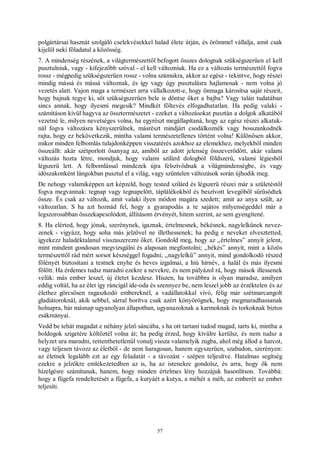 57
polgártársai hasznát szolgáló cselekvésekkel halad élete útján, és örömmel vállalja, amit csak
kijelöl neki föladatul a közösség.
7. A mindenség részének, a világtermészettől befogott összes dolognak szükségszerűen el kell
pusztulniuk, vagy - kifejezőbb szóval - el kell változniuk. Ha ez a változás természettől fogva
rossz - mégpedig szükségszerűen rossz - volna számukra, akkor az egész - tekintve, hogy részei
mindig mássá és mássá változnak, és így vagy úgy pusztulásra hajlamosak - nem volna jó
vezetés alatt. Vajon maga a természet arra vállalkozott-e, hogy önmaga károsítsa saját részeit,
hogy bajnak tegye ki, sőt szükségszerűen bele is döntse őket a bajba? Vagy talán tudatában
sincs annak, hogy ilyesmi megesik? Mindkét föltevés elfogadhatatlan. Ha pedig valaki -
számításon kívül hagyva az össztermészetet - ezeket a változásokat pusztán a dolgok alkatából
vezetné le, milyen nevetséges volna, ha egyrészt megállapítaná, hogy az egész részei alkatuk-
nál fogva változásra kényszerülnek, másrészt mindjárt csodálkoznék vagy bosszankodnék
rajta, hogy ez bekövetkezik, mintha valami természetellenes történt volna! Különösen akkor,
mikor minden felbomlás tulajdonképpen visszatérés azokhoz az elemekhez, melyekből minden
összeállt: akár szétporlott ősanyag az, amiből az adott jelenség összeverődött, akár valami
változás hozta létre, mondjuk, hogy valami szilárd dologból földszerű, valami légiesből
légszerű lett. A felbomlással mindezek újra felszívódnak a világmindenségbe, és vagy
időszakonként lángokban pusztul el a világ, vagy szüntelen változások során újhodik meg.
De nehogy valamiképpen azt képzeld, hogy tested szilárd és légszerű részei már a születéstől
fogva megvannak: tegnap vagy tegnapelőtt, táplálékokból és beszívott levegőből sűrűsödtek
össze. És csak az változik, amit valaki ilyen módon magára szedett; amit az anya szült, az
változatlan. S ha azt hoznád fel, hogy a gyarapodás a te sajátos milyenségeddel már a
legszorosabban összekapcsolódott, állításom érvényét, hitem szerint, az sem gyengítené.
8. Ha elérted, hogy jónak, szerénynek, igaznak, értelmesnek, békésnek, nagylelkűnek nevez-
zenek - vigyázz, hogy soha más jelzővel ne illethessenek; ha pedig e neveket elvesztetted,
igyekezz haladéktalanul visszaszerezni őket. Gondold meg, hogy az „értelmes” annyit jelent,
mint mindent gondosan megvizsgálni és alaposan megfontolni; „békés” annyit, mint a közös
természettől rád mért sorsot készséggel fogadni; „nagylelkű” annyit, mind gondolkodó részed
fölényét biztosítani a testnek enyhe és heves izgalmai, a hiú hírnév, a halál és más ilyesmi
fölött. Ha érdemes tudsz maradni ezekre a nevekre, és nem pályázol rá, hogy mások illessenek
velük: más ember leszel, új életet kezdesz. Hiszen, ha továbbra is olyan maradsz, amilyen
eddig voltál, ha az élet így ráncigál ide-oda és szennyez be, nem leszel jobb az érzéktelen és az
élethez görcsösen ragaszkodó embereknél, a vadállatokkal vívó, félig már szétmarcangolt
gladiátoroknál, akik sebbel, sárral borítva csak azért könyörögnek, hogy megmaradhassanak
holnapra, bár másnap ugyanolyan állapotban, ugyanazoknak a karmoknak és torkoknak biztos
zsákmányai.
Vedd be tehát magadat e néhány jelző sáncába, s ha ott tartani tudod magad, tarts ki, mintha a
boldogok szigetére költöztél volna át; ha pedig érzed, hogy kívülre kerülsz, és nem tudsz a
helyzet ura maradni, rettenthetetlenül vonulj vissza valamelyik zugba, ahol még állod a harcot,
vagy teljesen távozz az életből - de nem haragosan, hanem egyszerűen, szabadon, szerényen:
az életnek legalább ezt az egy feladatát - a távozást - szépen teljesítve. Hatalmas segítség
ezekre a jelzőkre emlékezetedben az is, ha az istenekre gondolsz, és arra, hogy ők nem
hízelgésre számítanak, hanem, hogy minden értelmes lény hozzájuk hasonlítson. Továbbá:
hogy a fügefa rendeltetését a fügefa, a kutyáét a kutya, a méhét a méh, az emberét az ember
teljesíti.
 