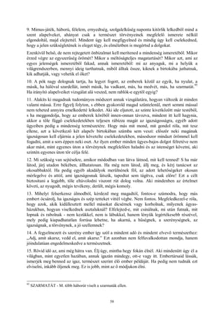 58
9. Mimus-játék, háború, félelem, ernyedtség, szolgalelkűség naponta kitörlik lelkedből mind a
szent alapelveket, ahányat csak a természet törvényeinek megfelelő ismerete nélkül
elgondoltál, majd elejtettél. Mindent úgy kell megfigyelned és mindig úgy kell cselekedned,
hogy a jelen szükségletének is eleget tégy, és elméletben is megértsd a dolgokat.
Ezenkívül belső, de nem rejtegetett önbizalmat kell merítened a mindenség ismeretéből. Mikor
érzed végre az egyszerűség örömét? Mikor a méltóságteljes magatartásét? Mikor azt, ami az
egyes jelenségek ismeretéből fakad, annak ismeretéből: mi az anyaguk, mi a helyük a
világrendszerben, mennyi ideig tarthatnak, miből álltak össze, kiknek a birtokába juthatnak,
kik adhatják, vagy vehetik el őket?
10. A pók nagy dolognak tartja, ha legyet fogott, az emberek közül az egyik, ha nyulat, a
másik, ha hálóval szardellát, ismét másik, ha vadkant, más, ha medvét, más, ha szarmatát.
95
Ha irányító alapelveiket vizsgálat alá veszed, nem rablók-e egytől egyig?
11. Alakíts ki magadnak tudományos módszert annak vizsgálatára, hogyan változik át minden
valami mássá. Erre figyelj folyton, s ebben gyakorold magad szüntelenül, mert semmi mással
nem teheted annyira emelkedetté lelkedet. Aki ide eljutott, az szinte kivetkőzött már testéből,
s ha meggondolja, hogy az emberek köréből innen-onnan távozva, mindent itt kell hagynia,
akkor a tőle függő cselekedetekben teljesen rábízza magát az igazságosságra, egyéb adott
ügyeiben pedig a mindenség természetére. Hogy más mit mond, mit gondol róla, mit tesz
ellene, azt a következő két alapelv birtokában számba sem veszi: először neki magának
igazságosan kell eljárnia a jelen követelte cselekedetekben, másodszor mindazt örömmel kell
fogadni, amit a sors éppen neki oszt. Az ilyen ember minden ügyes-bajos dolgot félretéve nem
akar mást, mint egyenes úton a törvénynek megfelelően haladni és az istenséget követni, aki
szintén egyenes úton tör célja felé.
12. Mi szükség van sejtésekre, amikor módodban van látva látnod, mit kell tenned! S ha már
látod, járj utadon békében, állhatatosan. Ha még nem látod, állj meg, és kérj tanácsot az
okosabbaktól. Ha pedig egyéb akadályok merülnének föl, az adott lehetőségeket okosan
mérlegelve és attól, ami igazságosnak látszik, tapodtat sem tágítva, csak előre! Ezt a célt
biztosítani a legjobb, tőle eltávolodni viszont rút dolog volna. Aki mindenben az értelmet
követi, az nyugodt, mégis tevékeny, derült, mégis komoly.
13. Mihelyt felserkensz álmodból, kérdezd meg magadtól, fontos-e számodra, hogy más
embert ócsárolj, ha igazságos és szép tetteket vittél végbe. Nem fontos. Megfeledkezel-e róla,
hogy azok, akik kidüllesztett mellel másokat dicsérnek vagy korholnak, milyenek ágyas-
házukban, hogyan viselkednek asztaluknál? Elfelejted-e, mit csinálnak, mi után futnak, mit
lopnak és rabolnak - nem kezükkel, nem is lábukkal, hanem lényük legértékesebb részével,
mely pedig kiapadhatatlan forrása lehetne, ha akarná, a hűségnek, a szerénységnek, az
igazságnak, a törvénynek, a jó szellemnek?
14. A fegyelmezett és szerény ember így szól a mindent adó és mindent elvevő természethez:
„Adj, amit akarsz, vedd el, amit akarsz.” Ezt azonban nem felfuvalkodottan mondja, hanem
jóindulatúan engedelmeskedve a természetnek.
15. Rövid idő az, ami még hátra van. Élj úgy, mintha hegy fokán élnél. Aki mindenütt úgy él a
világban, mint egyetlen hazában, annak igazán mindegy, ott-e vagy itt. Embertársaid lássák,
ismerjék meg benned az igaz, természet szerint élő ember példáját. Ha pedig nem tudnák ezt
elviselni, inkább öljenek meg. Ez is jobb, mint az ő módjukon élni.
95
SZARMATÁT - M. több háborút viselt a szarmaták ellen.
 