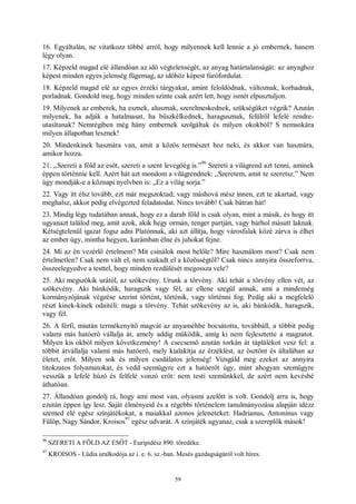 59
16. Egyáltalán, ne vitatkozz többé arról, hogy milyennek kell lennie a jó embernek, hanem
légy olyan.
17. Képzeld magad elé állandóan az idő végtelenségét, az anyag határtalanságát: az anyaghoz
képest minden egyes jelenség fügemag, az időhöz képest fúrófordulat.
18. Képzeld magad elé az egyes érzéki tárgyakat, amint feloldódnak, változnak, korhadnak,
porladnak. Gondold meg, hogy minden szinte csak azért lett, hogy ismét elpusztuljon.
19. Milyenek az emberek, ha esznek, alusznak, szerelmeskednek, szükségüket végzik? Azután
milyenek, ha adják a hatalmasat, ha büszkélkednek, haragusznak, felülről lefelé rendre-
utasítanak? Nemrégiben még hány embernek szolgáltak és milyen okokból? S nemsokára
milyen állapotban lesznek!
20. Mindenkinek hasznára van, amit a közös természet hoz neki, és akkor van hasznára,
amikor hozza.
21. „Szereti a föld az esőt, szereti a szent levegőég is.”
96
Szereti a világrend azt tenni, aminek
éppen történnie kell. Azért hát azt mondom a világrendnek: „Szeretem, amit te szeretsz.” Nem
úgy mondják-e a köznapi nyelvben is: „Ez a világ sorja.”
22. Vagy itt élsz tovább, ezt már megszoktad; vagy máshová mész innen, ezt te akartad, vagy
meghalsz, akkor pedig elvégezted feladatodat. Nincs tovább! Csak bátran hát!
23. Mindig légy tudatában annak, hogy ez a darab föld is csak olyan, mint a másik, és hogy itt
ugyanazt találod meg, amit azok, akik hegy ormán, tenger partján, vagy bárhol másutt laknak.
Kétségtelenül igazat fogsz adni Platónnak, aki azt állítja, hogy városfalak közé zárva is élhet
az ember úgy, mintha hegyen, karámban élne és juhokat fejne.
24. Mi az én vezérlő értelmem? Mit csinálok most belőle? Mire használom most? Csak nem
értelmetlen? Csak nem vált el, nem szakadt el a közösségtől? Csak nincs annyira összeforrva,
összeelegyedve a testtel, hogy minden rezdülését megossza vele?
25. Aki megszökik urától, az szökevény. Urunk a törvény. Aki tehát a törvény ellen vét, az
szökevény. Aki bánkódik, haragszik vagy fél, az ellene szegül annak, ami a mindenség
kormányzójának végzése szerint történt, történik, vagy történni fog. Pedig aki a megfelelő
részt kinek-kinek odaítéli: maga a törvény. Tehát szökevény az is, aki bánkódik, haragszik,
vagy fél.
26. A férfi, miután termékenyítő magvát az anyaméhbe bocsátotta, továbbáll, a többit pedig
valami más hatóerő vállalja át, amely addig működik, amíg ki nem fejlesztette a magzatot.
Milyen kis okból milyen következmény! A csecsemő azután torkán át táplálékot vesz fel: a
többit átvállalja valami más hatóerő, mely kialakítja az érzéklést, az ösztönt és általában az
életet, erőt. Milyen sok és milyen csodálatos jelenség! Vizsgáld meg ezeket az annyira
titokzatos folyamatokat, és vedd szemügyre ezt a hatóerőt úgy, mint ahogyan szemügyre
vesszük a lefelé húzó és felfelé vonzó erőt: nem testi szemünkkel, de azért nem kevésbé
áthatóan.
27. Állandóan gondolj rá, hogy ami most van, olyasmi azelőtt is volt. Gondolj arra is, hogy
ezután éppen így lesz. Saját élményeid és a régebbi történelem tanulmányozása alapján idézz
szemed elé egész színjátékokat, a maiakkal azonos jeleneteket: Hadrianus, Antoninus vagy
Fülöp, Nagy Sándor, Kroisos
97
egész udvarát. A színjáték ugyanaz, csak a szereplők mások!
96
SZERETI A FÖLD AZ ESŐT - Euripidész 890. töredéke.
97
KROISOS - Lüdia uralkodója az i. e. 6. sz.-ban. Mesés gazdagságáról volt híres.
 