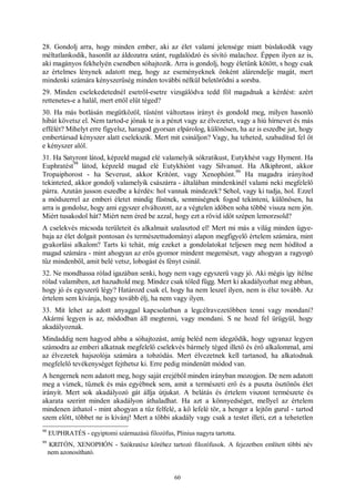 60
28. Gondolj arra, hogy minden ember, aki az élet valami jelensége miatt búslakodik vagy
méltatlankodik, hasonlít az áldozatra szánt, rugdalódzó és sivító malachoz. Éppen ilyen az is,
aki magányos fekhelyén csendben sóhajtozik. Arra is gondolj, hogy életünk kötött, s hogy csak
az értelmes lénynek adatott meg, hogy az eseményeknek önként alárendelje magát, mert
mindenki számára kényszerűség minden további nélkül beletörődni a sorsba.
29. Minden cselekedetednél esetről-esetre vizsgálódva tedd föl magadnak a kérdést: azért
rettenetes-e a halál, mert ettől elüt téged?
30. Ha más botlásán megütközöl, tüstént változtass irányt és gondold meg, milyen hasonló
hibát követsz el. Nem tartod-e jónak te is a pénzt vagy az élvezetet, vagy a hiú hírnevet és más
effélét? Mihelyt erre figyelsz, haragod gyorsan elpárolog, különösen, ha az is eszedbe jut, hogy
embertársad kényszer alatt cselekszik. Mert mit csináljon? Vagy, ha teheted, szabadítsd fel őt
e kényszer alól.
31. Ha Satyront látod, képzeld magad elé valamelyik sókratikust, Eutykhést vagy Hyment. Ha
Euphratést
98
látod, képzeld magad elé Eutykhiónt vagy Silvanust. Ha Alkiphront, akkor
Tropaiphorost - ha Severust, akkor Kritónt, vagy Xenophónt.
99
Ha magadra irányítod
tekinteted, akkor gondolj valamelyik császárra - általában mindenkinél valami neki megfelelő
párra. Azután jusson eszedbe a kérdés: hol vannak mindezek? Sehol, vagy ki tudja, hol. Ezzel
a módszerrel az emberi életet mindig füstnek, semmiségnek fogod tekinteni, különösen, ha
arra is gondolsz, hogy ami egyszer elváltozott, az a végtelen időben soha többé vissza nem jön.
Miért tusakodol hát? Miért nem éred be azzal, hogy ezt a rövid időt szépen lemorzsold?
A cselekvés micsoda területeit és alkalmait szalasztod el! Mert mi más a világ minden ügye-
baja az élet dolgait pontosan és természettudományi alapon megfigyelő értelem számára, mint
gyakorlási alkalom? Tarts ki tehát, míg ezeket a gondolatokat teljesen meg nem hódítod a
magad számára - mint ahogyan az erős gyomor mindent megemészt, vagy ahogyan a ragyogó
tűz mindenből, amit belé vetsz, lobogást és fényt csinál.
32. Ne mondhassa rólad igazában senki, hogy nem vagy egyszerű vagy jó. Aki mégis így ítélne
rólad valamiben, azt hazudtold meg. Mindez csak tőled függ. Mert ki akadályozhat meg abban,
hogy jó és egyszerű légy? Határozd csak el, hogy ha nem leszel ilyen, nem is élsz tovább. Az
értelem sem kívánja, hogy tovább élj, ha nem vagy ilyen.
33. Mit lehet az adott anyaggal kapcsolatban a legcélravezetőbben tenni vagy mondani?
Akármi legyen is az, módodban áll megtenni, vagy mondani. S ne hozd fel ürügyül, hogy
akadályoznak.
Mindaddig nem hagyod abba a sóhajtozást, amíg beléd nem idegződik, hogy ugyanaz legyen
számodra az emberi alkatnak megfelelő cselekvés bármely téged illető és érő alkalommal, ami
az élvezetek hajszolója számára a tobzódás. Mert élvezetnek kell tartanod, ha alkatodnak
megfelelő tevékenységet fejthetsz ki. Erre pedig mindenütt módod van.
A hengernek nem adatott meg, hogy saját erejéből minden irányban mozogjon. De nem adatott
meg a víznek, tűznek és más egyébnek sem, amit a természeti erő és a puszta ösztönös élet
irányít. Mert sok akadályozó gát állja útjukat. A belátás és értelem viszont természete és
akarata szerint minden akadályon áthaladhat. Ha azt a könnyedséget, mellyel az értelem
mindenen áthatol - mint ahogyan a tűz felfelé, a kő lefelé tör, a henger a lejtőn gurul - tartod
szem előtt, többet ne is kívánj! Mert a többi akadály vagy csak a testet illeti, ezt a tehetetlen
98
EUPHRATÉS - egyiptomi származású filozófus, Plinius nagyra tartotta.
99
KRITÓN, XENOPHÓN - Szókratész köréhez tartozó filozófusok. A fejezetben említett többi név
nem azonosítható.
 