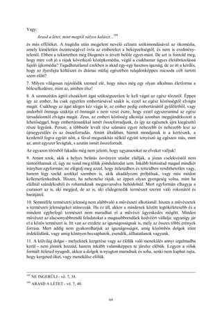 64
Vagy:
Arasd a létet, mint magtól súlyos kalászt...
104
és más efféléket. A tragédia után megjelent nevelő célzatú szókimondásával az ókomédia,
amely kíméletlen őszinteségével óvta az embereket a beképzeltségtől, és nem is eredmény-
telenül. Ebben a tekintetben még Diogenés is átvett belőle egyet-mást. De azt is fontold meg,
hogy mire volt jó a rájuk következő középkomédia, végül a csakhamar ügyes életábrázolássá
fajuló újkomédia? Tagadhatatlanul ezekben is akad egy-egy hasznos igazság, de az itt a kérdés,
hogy az ilyesfajta költészet és drámai műfaj egészében tulajdonképpen micsoda célt tartott
szem előtt?
7. Milyen világosan rajzolódik szemed elé, hogy nincs még egy olyan alkalmas életforma a
bölcselkedésre, mint az, amiben élsz!
8. A szomszédos ágtól elszakított ágat szükségszerűen le kell vágni az egész törzsről. Éppen
így az ember, ha csak egyetlen embertársával szakít is, ezzel az egész közösségtől elvágta
magát. Csakhogy az ágat idegen kéz vágja le, az ember pedig embertársától gyűlöletből, vagy
undorból önmaga szakítja el önmagát s nem veszi észre, hogy ezzel egyszersmind az egész
társadalomtól elvágta magát. Zeus, az emberi közösség alkotója azonban megajándékozott a
lehetőséggel, hogy embertársunkkal ismét összeforradjunk, és így az egésznek újra kiegészítő
része legyünk. Persze, a többször levált rész számára egyre nehezebb és nehezebb lesz az
újraegyesülés és az összeforradás. Amint általában, bármit mondjanak is a kertészek, a
kezdettől fogva együtt nőtt, a fával megszakítás nélkül együtt tenyésző ág egészen más, mint
az, amit egyszer levágtak, s azután ismét összeforradt.
Az egyazon törzsből fakadás még nem jelenti, hogy ugyanazokat az elveket valljuk!
9. Amint azok, akik a helyes belátás ösvényén utadat elállják, a józan cselekvéstől nem
tántoríthatnak el, úgy ne vond meg tőlük jóindulatodat sem. Inkább biztosítsd magad mindkét
irányban egyformán: ne elégedj meg azzal, hogy ítéletedben és tetteidben rendíthetetlen vagy,
hanem légy szelíd azokkal szemben is, akik akadályozni próbálnak, vagy más módon
kellemetlenkednek. Hiszen, ha neheztelsz rájuk, az éppen olyan gyengeség volna, mint ha
elállnál szándékodtól és rohamuknak megzavarodva behódolnál. Mert egyformán elhagyja a
csatasort az is, aki megijed, de az is, aki elidegenedik természet szerint való rokonától és
barátjától.
10. Semmiféle természeti jelenség nem alábbvaló a művészeti alkotásnál: hiszen a művészetek
a természeti jelenségeket utánozzák. Ha ez áll, akkor a mindenek között legtökéletesebb és a
mindent egybefogó természet nem maradhat el a művészi ügyeskedés mögött. Minden
művészet az alacsonyabbrendű feladatokat a magasabbrendűek kedvéért vállalja: ugyanígy jár
el a közös természet is. Itt van az eredete az igazságosságnak is, mely az összes többi erények
forrása. Mert addig nem gyakorolhatjuk az igazságosságot, amíg közömbös dolgok iránt
érdeklődünk, vagy amíg könnyen becsaphatók, esendők, állhatatlanok vagyunk.
11. A külvilág dolgai - melyeknek kergetése vagy az előlük való menekülés annyi izgalmadba
kerül - nem jönnek hozzád, hanem inkább valamiképpen te járulsz elébük. Legyen a róluk
formált ítéleted nyugodt, akkor a dolgok is nyugton maradnak és soha, senki nem kaphat rajta,
hogy kergeted őket, vagy menekülsz előlük.
103
NE INGERÜLJ - vö. 7, 38.
104
ARASD A LÉTET - vö. 7, 40.
 