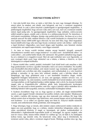 69
TIZENKETTEDIK KÖNYV
1. Ami után kerülő úton törsz, az máris a tiéd lehet, ha nem vagy önmagad ellensége. Ez
annyit jelent: ha mindazt, ami elmúlt, nem bolygatod, ami lesz, a természet megszabott
rendjére bízod, és csak a jelent irányítod a jámborságnak és igazságosságnak megfelelően. A
jámborságnak megfelelően: hogy szívesen vedd, amit a sors oszt, mert ezt a természet rendelte
neked, téged pedig neki. Az igazságosságnak megfelelően: hogy szabadon, csűrés-csavarás
nélkül mondd az igazat, csináld, amit a törvény és a méltányosság követel. Ne tántorítson el
ettől mások rosszindulata, felfogása, lármája vagy porhüvelyed érzése. Ám lássa ezt az a rész,
amelyik szenved! Ha tehát, mindent félretéve csak vezérlő értelmedet és a benned levő isteni
részt ápolod, hiszen előbb-utóbb úgyis eltávozol, ha nem attól félsz, hogy élted megszakad,
hanem inkább attól, hogy soha nem fogsz hozzá a természet szerint való élethez - méltó leszel
a téged létrehozó világrendhez, nem leszel idegen saját hazádban, nem bámulod váratlan
eseményként, ami napról-napra történik, s nem függsz semmitől.
2. Az isten az összes vezérlő értelmet minden anyagi buroktól, kéregtől, szennytől
elvonatkoztatva szemléli: mert a maga értelmével - és csakis ezzel - hozzáférkőzik ahhoz - és
csakis ahhoz -, ami azokba belőle fakadt, tőle származott. Sok gondtól szabadítod meg magad,
ha ezt a módszert te is magadévá teszed. Mert aki saját testburkát nem veszi figyelembe, az
nem vesztegeti idejét azzal, hogy tekintettel van a ruhára, a lakásra, a hírnévre, az ilyen
külsőségekre és színpadi kellékekre.
3. Három részből állsz: testből, párából, értelemből. Ezek közül kettő csak annyiban a tiéd,
hogy gondozásodra van bízva: egyedül a harmadik a tiéd a szó szoros értelmében. Ha énedből,
azaz értelmedből eltávolítod mindazt, amit mások tesznek vagy mondanak, amit magad tettél
vagy mondtál, ami a jövőben már előre nyugtalanít, amit testburkodnak és a vele összeforrt
párának a tartozéka, és így nincs bele szólásod, mindazt, amit a külvilág rohanó árja
hömpölyget, úgy hogy gondolatod ereje a sors hatalmából kiszakítva magát, tisztán,
függetlenül önmagára támaszkodva él, azt teszi, ami igazságos, mindent szívesen vesz, az
igazságot mondja ki - ha, mint mondom, vezérlő értelmedtől távol tartod mindazt, ami a testtel
van kapcsolatban, az idő fogalmától pedig a múltat éppúgy, mint a jövőt, ha olyanná formálod
magad, mint az Empedoklés-féle „tökéletes gömb, mely kiegyensúlyozott kerekségére
büszke”, ha csak azzal az élettel gondolsz, amit élsz, vagyis a jelennel: akkor módodban lesz a
halálodig hátralévő időt nyugodtan, nemesen, szellemeddel összhangban leélned.
4. Gyakran elcsodáltam: hogy van az, hogy ugyanaz az ember, aki magát mindenekfölött
szereti, a saját magáról formált véleményét kevesebbre értékeli, mint másokét. Mindenesetre
ha valakit a mellette álló istenség, vagy egy okos tanácsadó arra szólítana föl, hogy lelke
mélyén semmi olyat ne képzeljen vagy határozzon, amit azonnal hangos szóval nyilvánosságra
nem hozhatna - az az ember ezt egyetlen napig sem bírná ki. Ennyivel inkább tekintetbe
vesszük, amit embertársaink rólunk gondolnak, mint önmagunkat.
5. Hogy lehetséges, hogy az istenek, akik mindent szépen emberszerető módon rendeztek el,
éppen arra nem gondoltak, hogy az a néhány, minden tekintetben kifogástalan ember, aki
szinte szerződéssel kötelezte el magát az istenségnek, aki jámbor cselekedetekkel és
áldozatokkal a legbizalmasabb kapcsolatba került az istenséggel, ha egyszer meghalt, soha
nem tér vissza a létbe, hanem örökre eltűnik? Ez valóban így van, de hidd el, ha másképpen
kellene lennie, úgy intézték volna. Ha helyénvaló volna, akkor meg is történhetnék, ha
természet szerint volna, akkor a természet magával hozná. Minthogy azonban nincs így, légy
 