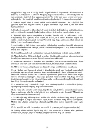 70
meggyőződve, hogy nem is kell így lennie. Magad is belátod, hogy ennek a kérdésnek már a
föltevése is pörbeszállás az istennel. Márpedig hogyan szállhatnánk az istenekkel pörbe, ha
nem volnának a legjobbak és a legigazságosabbak? Ha ez így van, akkor semmit sem hanya-
golhattak el a világ rendjének megállapításában igazságtalanságból és meggondolatlanságból.
6. Szoktasd magad ahhoz is, amiről eleinte reménytelenül lemondasz. Lám, a bal kéz, bár
gyakorlat híján más dolgokra sutább, a gyeplőt erősebben tartja, mint a jobb kéz. Mert
hozzászoktattuk!
7. Elmélkedj azon, milyen állapotban kell lennie testednek és lelkednek a halál pillanatában,
milyen rövid az élet, micsoda feneketlen űr a múlt és a jövő, milyen esendő minden anyag.
8. Szemléld teljes leplezetlenségükben a dolgokat formáló erőit, a cselekedetek céljait.
Vizsgáld meg: mi a fájdalom, mi az élvezet, mi a halál, mi a hírnév! Kérdezd: hogyan lesz
valaki a saját nyugtalanságának okozója? Gondold meg, hogy senki nem állhat másnak az
útjába, és hogy minden csak vélemény.
9. Alapelveidet az ökölvívóhoz, nem pedig a párbajozóhoz hasonlóan használd. Mert ennek
vége, ha kezéből kiütötték a kardját, annak azonban mindig megvan az ökle, és nem kell mást
tennie, mint forgatnia.
10. Vizsgáld meg, milyenek a világ dolgai: elemezd őket az anyag, ok és cél szempontjából.
11. Micsoda hatalom fölött rendelkezik az ember! Módjában áll nem tenni mást, mint amit az
isten helyesel, és mindent szívesen fogadni, amit az isten neki rendel.
12. Nem lehet kárhoztatni az isteneket: mert sem akarva, sem akaratlan nem hibáznak - de az
embereket sem, mert azok csak akaratlanul hibáznak, tehát senkit sem kell kárhoztatni.
13. Milyen nevetséges, világ idegenje az, aki az élet dolgai közül bármin is csodálkozik.
14. A világban vagy kényszerű végzet és áthághatatlan rend, vagy kéréssel engesztelhető
gondviselés, vagy szeszélyes, gazdátlan összevisszaság uralkodik. Ha az áthághatatlan végzet:
akkor mit tusakodol ellene? Ha a kéréssel engesztelhető gondviselés: akkor tedd magad
méltóvá az istenség segítségére. Ha pedig a gazdátlan zűrzavar: akkor örülj, hogy ebben az
áradatban van benned irányító értelem. S ha az áradat elsodor, ám sodorja el testedet, párádat
és a többit: értelmedet nem fogja elsodorni.
15. A mécs fénye, míg ki nem alszik, világít s nem veszít ragyogásából. A benned lévő igazság,
igazságosság és mérséklet pedig még idő előtt kialudnék?
16. Ha valaki azt a képzetet kelti benned, hogy hibába esett, tedd föl a kérdést: honnan tudom,
hogy ez csakugyan hiba; ha pedig hibázott, nem kárhoztatja-e ezért önmagát? Márpedig az
olyan, mintha saját arcát marcangolná.
Aki azt kívánja, hogy a hitvány ember ne hibázzék, mintha azt akarná, hogy a fügefa gyümöl-
csében ne legyen lé, hogy a csecsemő ne sírjon, a ló ne nyerítsen. Pedig mindez szükségszerű.
Mert mi mást tehet az, akinek ilyen a hajlandósága? Ha olyan nagyon türelmetlen vagy, segíts
rajta!
17. Ha nem illik, ne tedd! Ha nem igaz, ne mondd! A kezdeményezés legyen mindig a tied!
18. Mindig, minden esetben figyeld meg, mi az, ami benned ezt a képzetet kelti, gondosan
elemezd okát, anyagát, célját és életidejét, melynek lejártával meg kell szűnnie.
 