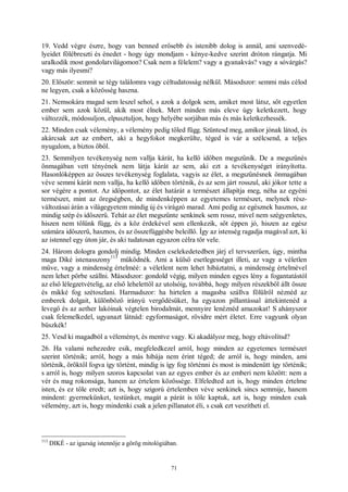 71
19. Vedd végre észre, hogy van benned erősebb és istenibb dolog is annál, ami szenvedé-
lyeidet fölébreszti és énedet - hogy úgy mondjam - kénye-kedve szerint dróton rángatja. Mi
uralkodik most gondolatvilágomon? Csak nem a félelem? vagy a gyanakvás? vagy a sóvárgás?
vagy más ilyesmi?
20. Először: semmit se tégy találomra vagy céltudatosság nélkül. Másodszor: semmi más célod
ne legyen, csak a közösség haszna.
21. Nemsokára magad sem leszel sehol, s azok a dolgok sem, amiket most látsz, sőt egyetlen
ember sem azok közül, akik most élnek. Mert minden más eleve úgy keletkezett, hogy
változzék, módosuljon, elpusztuljon, hogy helyébe sorjában más és más keletkezhessék.
22. Minden csak vélemény, a vélemény pedig tőled függ. Szüntesd meg, amikor jónak látod, és
akárcsak azt az embert, aki a hegyfokot megkerülte, téged is vár a szélcsend, a teljes
nyugalom, a biztos öböl.
23. Semmilyen tevékenység nem vallja kárát, ha kellő időben megszűnik. De a megszűnés
önmagában vett tényének nem látja kárát az sem, aki ezt a tevékenységet irányította.
Hasonlóképpen az összes tevékenység foglalata, vagyis az élet, a megszűnésnek önmagában
véve semmi kárát nem vallja, ha kellő időben történik, és az sem járt rosszul, aki jókor tette a
sor végére a pontot. Az időpontot, az élet határát a természet állapítja meg, néha az egyéni
természet, mint az öregségben, de mindenképpen az egyetemes természet, melynek rész-
változásai árán a világegyetem mindig új és virágzó marad. Ami pedig az egésznek hasznos, az
mindig szép és időszerű. Tehát az élet megszűnte senkinek sem rossz, mivel nem szégyenletes,
hiszen nem tőlünk függ, és a köz érdekével sem ellenkezik, sőt éppen jó, hiszen az egész
számára időszerű, hasznos, és az összefüggésbe beleillő. Így az istenség ragadja magával azt, ki
az istennel egy úton jár, és aki tudatosan egyazon célra tör vele.
24. Három dologra gondolj mindig. Minden cselekedetedben járj el tervszerűen, úgy, mintha
maga Diké istenasszony
113
működnék. Ami a külső esetlegességet illeti, az vagy a véletlen
műve, vagy a mindenség értelméé: a véletlent nem lehet hibáztatni, a mindenség értelmével
nem lehet pörbe szállni. Másodszor: gondold végig, milyen minden egyes lény a fogantatástól
az első lélegzetvételig, az első lehelettől az utolsóig, továbbá, hogy milyen részekből állt össze
és mikké fog szétoszlani. Harmadszor: ha hirtelen a magasba szállva fölülről néznéd az
emberek dolgait, különböző irányú vergődésüket, ha egyazon pillantással áttekintenéd a
levegő és az aether lakóinak végtelen birodalmát, mennyire lenéznéd amazokat! S ahányszor
csak felemelkedel, ugyanazt látnád: egyformaságot, rövidre mért életet. Erre vagyunk olyan
büszkék!
25. Vesd ki magadból a véleményt, és mentve vagy. Ki akadályoz meg, hogy eltávolítsd?
26. Ha valami nehezedre esik, megfeledkezel arról, hogy minden az egyetemes természet
szerint történik; arról, hogy a más hibája nem érint téged; de arról is, hogy minden, ami
történik, öröktől fogva így történt, mindig is így fog történni és most is mindenütt így történik;
s arról is, hogy milyen szoros kapcsolat van az egyes ember és az emberi nem között: nem a
vér és mag rokonsága, hanem az értelem közössége. Elfeledted azt is, hogy minden értelme
isten, és ez tőle eredt; azt is, hogy szigorú értelemben véve senkinek sincs semmije, hanem
mindent: gyermekünket, testünket, magát a párát is tőle kaptuk, azt is, hogy minden csak
vélemény, azt is, hogy mindenki csak a jelen pillanatot éli, s csak ezt veszítheti el.
113
DIKÉ - az igazság istennője a görög mitológiában.
 