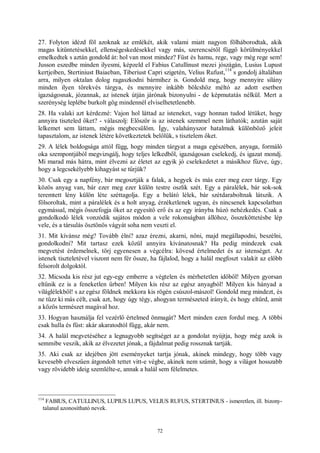 72
27. Folyton idézd föl azoknak az emlékét, akik valami miatt nagyon fölháborodtak, akik
magas kitüntetésekkel, ellenségeskedésekkel vagy más, szerencsétől függő körülményekkel
emelkedtek s aztán gondold át: hol van most mindez? Füst és hamu, rege, vagy még rege sem!
Jusson eszedbe minden ilyesmi, képzeld el Fabius Catullinust mezei jószágán, Lusius Lupust
kertjeiben, Stertiniust Baiaeban, Tiberiust Capri szigetén, Velius Rufust,
114
s gondolj általában
arra, milyen oktalan dolog ragaszkodni bármihez is. Gondold meg, hogy mennyire silány
minden ilyen törekvés tárgya, és mennyire inkább bölcshöz méltó az adott esetben
igazságosnak, józannak, az istenek útján járónak bizonyulni - de képmutatás nélkül. Mert a
szerénység leplébe burkolt gőg mindennél elviselhetetlenebb.
28. Ha valaki azt kérdezné: Vajon hol láttad az isteneket, vagy honnan tudod létüket, hogy
annyira tiszteled őket? - válaszolj: Először is az istenek szemmel nem láthatók; azután saját
lelkemet sem láttam, mégis megbecsülöm. Így, valahányszor hatalmuk különböző jeleit
tapasztalom, az istenek létére következtetek belőlük, s tisztelem őket.
29. A lélek boldogsága attól függ, hogy minden tárgyat a maga egészében, anyaga, formáló
oka szempontjából megvizsgálj, hogy teljes lelkedből, igazságosan cselekedj, és igazat mondj.
Mi marad más hátra, mint élvezni az életet az egyik jó cselekedetet a másikhoz fűzve, úgy,
hogy a legcsekélyebb kihagyást se tűrjük?
30. Csak egy a napfény, bár megosztják a falak, a hegyek és más ezer meg ezer tárgy. Egy
közös anyag van, bár ezer meg ezer külön testre oszlik szét. Egy a páralélek, bár sok-sok
teremtett lény külön léte széttagolja. Egy a belátó lélek, bár szétdaraboltnak látszik. A
fölsoroltak, mint a páralélek és a holt anyag, érzéketlenek ugyan, és nincsenek kapcsolatban
egymással, mégis összefogja őket az egyesítő erő és az egy irányba húzó nehézkedés. Csak a
gondolkodó lélek vonzódik sajátos módon a vele rokonságban állóhoz, összeköttetésbe lép
vele, és a társulás ösztönös vágyát soha nem veszti el.
31. Mit kívánsz még? Tovább élni? azaz érezni, akarni, nőni, majd megállapodni, beszélni,
gondolkodni? Mit tartasz ezek közül annyira kívánatosnak? Ha pedig mindezek csak
megvetést érdemelnek, törj egyenesen a végcélra: kövesd értelmedet és az istenséget. Az
istenek tiszteletével viszont nem fér össze, ha fájlalod, hogy a halál megfoszt valakit az előbb
felsorolt dolgoktól.
32. Micsoda kis rész jut egy-egy emberre a végtelen és mérhetetlen időből! Milyen gyorsan
eltűnik ez is a feneketlen űrben! Milyen kis rész az egész anyagból! Milyen kis hányad a
világlélekből! s az egész földnek mekkora kis rögén csúszol-mászol! Gondold meg mindezt, és
ne tűzz ki más célt, csak azt, hogy úgy tégy, ahogyan természeted irányít, és hogy eltűrd, amit
a közös természet magával hoz.
33. Hogyan használja fel vezérlő értelmed önmagát? Mert minden ezen fordul meg. A többi
csak hulla és füst: akár akaratodtól függ, akár nem.
34. A halál megvetéséhez a legnagyobb segítséget az a gondolat nyújtja, hogy még azok is
semmibe veszik, akik az élvezetet jónak, a fájdalmat pedig rossznak tartják.
35. Aki csak az idejében jött eseményeket tartja jónak, akinek mindegy, hogy több vagy
kevesebb elveszűen átgondolt tettet vitt-e végbe, akinek nem számít, hogy a világot hosszabb
vagy rövidebb ideig szemlélte-e, annak a halál sem félelmetes.
114
FABIUS, CATULLINUS, LUPIUS LUPUS, VELIUS RUFUS, STERTINIUS - ismeretlen, ill. bizony-
talanul azonosítható nevek.
 