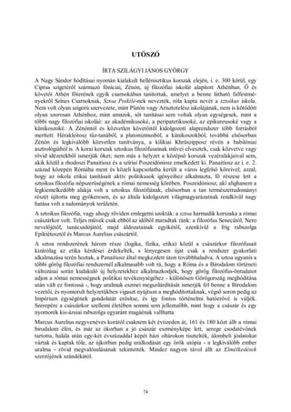 74
UTÓSZÓ
ÍRTA SZILÁGYI JÁNOS GYÖRGY
A Nagy Sándor hódításai nyomán kialakult hellénisztikus korszak elején, i. e. 300 körül, egy
Ciprus szigetéről származó föníciai, Zénón, új filozófiai iskolát alapított Athénban. Ő és
követői Athén főterének egyik csarnokában tanítottak, amelyet a benne látható falfestmé-
nyekről Színes Csarnoknak, Sztoa Poikilé-nek nevezték, róla kapta nevét a sztoikus iskola.
Nem volt olyan szigorú szervezete, mint Platón vagy Arisztotelész iskolájának, nem is kötődött
olyan szorosan Athénhoz, mint amazok, sőt tanításai sem voltak olyan egységesek, mint a
többi nagy filozófiai iskoláé: az akadémikusoké, a peripatetikusoké, az epikureusoké vagy a
künikoszoké. A Zénóntól és közvetlen követőitől kidolgozott alaprendszer több forrásból
merített: Hérakleitosz tűz-tanából, a platonizmusból, a künikoszokból, továbbá elsősorban
Zénón és legkiválóbb közvetlen tanítványa, a kilikiai Khrüszipposz révén a babilóniai
asztrológiából is. A korai korszak sztoikus filozófusainak művei elvesztek, csak közvetve vagy
rövid idézetekből ismerjük őket; nem más a helyzet a középső korszak vezéralakjaival sem,
akik közül a rhodoszi Panaitiosz és a szíriai Poszeidóniosz emelkedett ki. Panaitiosz az i. e. 2.
század közepén Rómába ment és közeli kapcsolatba került a város legfelső köreivel; azzal,
hogy az iskola etikai tanításait aktív politikusok igényeihez alkalmazta, fő részese lett a
sztoikus filozófia népszerűségének a római nemesség körében. Poszeidóniosz, aki alighanem a
legkiemelkedőbb alakja volt a sztoikus filozófiának, elsősorban a tan természettudományi
részét újította meg gyökeresen, és az általa kidolgozott világmagyarázatnak rendkívül nagy
hatása volt a tudományok területén.
A sztoikus filozófia, vagy ahogy röviden emlegetni szokták: a sztoa harmadik korszaka a római
császárkor volt. Teljes művek csak ebből az időből maradtak ránk: a filozófus Senecától, Nero
nevelőjétől, tanácsadójától, majd áldozatainak egyikétől, ezenkívül a fríg rabszolga
Epiktétosztól és Marcus Aurelius császártól.
A sztoa rendszerének három része (logika, fizika, etika) közül a császárkor filozófusait
kizárólag az etika kérdései érdekelték, s lényegesen újat csak a rendszer gyakorlati
alkalmazása terén hoztak, a Panaitiosz által megkezdett úton továbbhaladva. A sztoa ugyanis a
többi görög filozófiai rendszernél alkalmasabb volt rá, hogy a Róma és a Birodalom történeti
változásai során kialakuló új helyzetekhez alkalmazkodjék, hogy görög filozófus-öntudatot
adjon a római nemességnek politikai tevékenységéhez - különösen Görögország meghódítása
után vált ez fontossá -, hogy uralmuk eszmei megszilárdítását ismerjék fel benne a Birodalom
vezetői, és nyomorult helyzetükben vigaszt nyújtson a meghódítottaknak, végső soron pedig az
Impérium egységének gondolatát erősítse, és így fontos történelmi hatóerővé is váljék.
Szerepére a császárkor szellemi életében semmi sem jellemzőbb, mint hogy a császár és egy
nyomorék kis-ázsiai rabszolga egyaránt magáénak vallhatta.
Marcus Aurelius negyvenéves korától csaknem két évtizeden át, 161 és 180 közt állt a római
birodalom élén, és már az ókorban a jó császár eszményképe lett, serege csodatévőnek
tartotta, halála után egy-két évszázaddal képét házi oltárokon tisztelték, álombeli jóslatokat
vártak és kaptak tőle, az újkorban pedig uralkodását egy örök utópia - a legkiválóbb ember
uralma - rövid megvalósulásának tekintették. Mindez nagyon távol állt az Elmélkedések
szerzőjének szándékától.
 
