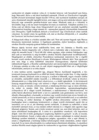 76
szerkesztési elv alapján rendezte volna el. A tizenkét könyvre való beosztásról sem biztos,
hogy Marcustól, illetve a mű ókori kiadójától származik. Először az Elmélkedések legrégibb,
később elveszett kéziratának alapján készült 1558-as, első nyomtatott kiadásban szerepel, de
sem a fennmaradt második legrégibb kézirat, sem maga a szöveg nem indokolja teljesen; egyes
könyvek vége semmiféle gondolat-lezárást nem mutat. Mindezek miatt az a vélemény is
felvetődött, hogy a mű ma ismert formájában kivonata az eredetinek. Valójában azonban ez a
forma csak azt tükrözi, hogy olyan feljegyzésekről van szó, amelyeket szerzőjük legalábbis
túlnyomórészt kizárólag a maga számára írt - amennyiben jogosult a kéziratokban fennmaradt
cím: Önmagához. Újabb fordítások ehelyett a Gondolatok vagy Elmélkedések címet szokták
választani. Az eredeti címet, ha egyáltalán volt, már az ókorban elfelejtették; a 4. században
hol Tanítások, hol Intelmek címen említik.
A feljegyzések stílusa is a közlési szándék ellen szól. Nem sok nyomot hagytak rajta Marcus
klasszicista mestereinek tanításai. A fogalmazás gondatlan, olykor homályos, rögtönzött, a
sztoikus filozófia zsargonja gyakran bukkan fel mondataiban.
Marcus éppoly kevéssé akart szakfilozófus lenni, mint író. Számára a filozófia nem
foglalkozás, hanem magatartás volt. („Nekem nem a tudomány adja a kenyeremet - írja -,
mégis hű maradok hozzá.”) Távol állt tőle valami egységes, teljes rendszer kidolgozása vagy
akár csak az ismertetése is, még távolabb a sztoikus filozófia alapelveinek továbbfejlesztése.
Megelégedett az elődök, elsősorban Poszeidónosz tanításainak ismeretével, bár a régebbi
korszak vezető sztoikus filozófusait is olvasta: Khrüszipposzt többször idézi. Nem igyekezett
arra sem, hogy a sztoa különböző irányzatait összeegyeztesse; alapvető kérdéseket
eldöntetlenül hagyott, a filozófiai szakkifejezéseket sem mesterségbeli pontossággal használja.
A lényeges számára az etika volt, és csak elejtett megjegyzéseiből lehet azt a világfelfogást
rekonstruálni, amelyen ez az etika alapult.
A sztoa tanítása szerint, nagyjából úgy, ahogyan Marcus Aureliusnál megjelenik, a tűz-
természetű ősanyag (őselemek) és az ebből lett testek változásai tartják fenn. A világ végtelen
áramlás, változás, amelynek során az anyag is, a szellem is felbomlik, vagyis visszatér azokba
az elemekbe, amelyekből minden összeállt, s a felbomlással átváltozik valami új létezővé.
Időszakonként ez a világ tűzbe borul (ekpürószisz), s a tűzből újjászületik. A tűz-természetű
ősanyag megnyilvánulása (vagy vele azonos) a világot vezérlő értelem, más elnevezéseivel
Zeusz, az isten, az istenek, a közös természet, a mindenség törvénye vagy az isteni előrelátás.
Az ember és minden földi lény kölcsönös kapcsolatban, egymásrahangoltságban
(szümpatheia) áll a világot vezérlő értelemmel, a makrokozmosz a mikrokozmosszal. Az
ember három alkotórésze közül kettő: a test és a páralélek csak gondozására van bízva, nem
állandó, elhanyagolható, a harmadik: az értelem vagy vezérlő értelem (más néven formáló erő,
a belső parancsoló, az ész) az istentől vagyis a világot vezérlő értelemből ered; ez az emberben
lakó istenség, az ember daimónja. A legfőbb sztoikus életeszmény: szóban és tettben
összhangban lenni a mindenség természetével, a világot vezérlő értelemmel, együtt élni az
istenekkel; ezt az éri el, aki daimónja szerint cselekszik. A daimón az embernek a közös
őselemből származó része, ez tesz minden embert rokonná és a világnak mint egyetlen nagy
államnak polgárává. Semmi, ami a közös természet szerint van, nem lehet helytelen, mert az
isteni előrelátással összhangban áll. A testre és a páralélekre vonatkozó, vele kapcsolatos
dolgok - mint élet és halál, gazdagság és szegénység, fájdalom és gyönyör - se jók, se rosszak,
hanem közömbösek. Ennek a tudata adja az ember számára szabadságát és szabad akaratát.
Minthogy azonban mindenki a világegyetem polgára, ugyanakkor, mint a saját államáé is,
ennek a világállamnak a közösségi érdekei kötelességeket rónak mindenkire, amiket teljesí-
tenie kell. Ez az isteni előreelrendelés és a szabad akarat ellentétének áthidalása. A császárkori
sztoikus filozófia ennek alapján építette be rendszerébe az egyetemes világbirodalom fogalmát
 
