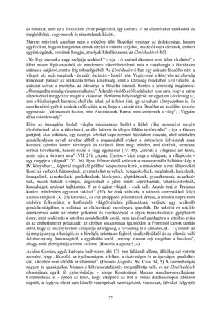 77
és mindazt, amit ez a Birodalom elvár polgáraitól, így oszlatta el az ellentéteket uralkodók és
meghódoltak, vagyonosok és nincstelenek között.
Marcus művének azonban nem a mögötte álló filozófiai rendszer az érdekessége, hanem
egyfelől az, hogyan hangzanak ennek tételei a császár szájából, másfelől saját életének, emberi
egyéniségének, sorsának hangjai, amelyek kihallatszanak az Elmélkedések-ből.
„Ne légy zsarnoka vagy szolgája senkinek” - írja. „A szabad akaratot nem lehet elrabolni” -
idézi másutt Epiktétoszból, de mindennek elkerülhetetlenül más a visszhangja a Birodalom
urának a szájából, mint a fríg rabszolgáéból. Az Elmélkedések-ben egy császár-filozófus nézi a
világot, aki saját magának - és ezért őszintén - beszél róla. Végigvonul a könyvön az alig-alig
kimondott panasz: az uralkodás terhes kötelesség, amit a közösség érdekében kell vállalni. A
császári udvar: a mostoha, az édesanya a filozófia maradt. Fontos a lehetőség megőrzése:
„Önmagadba mindig visszavonulhatsz.” Állandó vívódó erőfeszítéseket tesz arra, hogy a sztoa
alapelveivel meggyőzze magát a választott életforma helyességéről: az egyetlen kötelesség az,
ami a közösségnek hasznos; ahol élni lehet, jól is lehet élni, így az udvari környezetben is. És
nem kevésbé gyötrő a másik erőfeszítés, arra, hogy a császár és a filozófus ne kerüljön szembe
egymással: „Városom és hazám, mint Antoniusnak, Róma, mint embernek a világ”; „Vigyázz
el ne császárosodj!”
Ebbe az önmagába fordult világba minduntalan betört a külső világ naponként megélt
történéseivel, akár a táborban („az élet háború és idegen földön tartózkodás” - írja a Garam
partján), akár odahaza, egy iszonyú sebeket kapó roppant birodalom csúcsán, ahol szüntelen
gondolkodáson nevelt értelme ebből a magasságból olykor a történelem folyásának csak
kevesek számára ismert törvényeit és távlatait látta meg: minden, ami történik, nemcsak
sorban következik, hanem össze is függ egymással (IV. 45); „szereti a világrend azt tenni,
amin rajta a történés sora” (VII. 21); „Ázsia, Európa - kicsi zuga a világnak; a világóceán -
egy cseppje a világnak” (VI. 36). Ilyen felismerésből született a monumentális haláltánc-kép a
IV. könyvben: „ Képzeld magad elé például Vespasianus korát, s mindenben a mai állapotokat
látod: az emberek házasodnak, gyermekeket nevelnek, betegeskednek, meghalnak, harcolnak,
ünnepelnek, kereskednek, gazdálkodnak, hízelegnek, gőgösködnek, gyanakszanak, acsarkod-
nak, mások halálát kívánják, zúgolódnak a jelen miatt, szeretkeznek, takarékoskodnak,
konsulságot, uralmat hajhásznak. S az ő egész világuk - csak volt. Azután térj át Traianus
korára: mindenben ugyanazt találod.” (32) Az örök változás, a változó szereplőkkel folyó
azonos színjáték (X. 27) látomása, az élet elröppenő pillanatának érzése, a minden napra mint
utolsóra felkészülés: a korforduló világtörténelmi pillanatának vetülete egy uralkodó
gondolatvilágában, s realitását az elkövetkező események igazolták. De sokrétű és sokféle
érintkezései során az emberi jellemről és viselkedésről is olyan tapasztalatokat gyűjthetett
össze, mint senki más a sztoikus gondolkodók közül, nem kevéssel gazdagítva a sztoikus etika
és az emberismeret példatárát: az életben sokszorosan igazolódott a Frontótól kapott tanítás
arról, hogy az önkényuralom velejárója az irigység, a ravaszság és a színlelés, (I. 11); ömlött az
új meg új anyag a besúgók és a hízelgők számtalan fajáról, viselkedésükről és az ellenük való
felvértezettség fontosságáról, s egyáltalán arról, „mennyi rosszat rejt magában a hatalom”,
ahogy antik életrajzírója szerint vallotta. (Historia Augusta 5, 4)
Avidius Cassius, egyik kedvenc hadvezére, aki 175-ben fellázadt ellene, állítólag azt vetette
szemére, hogy „filozofál, az irgalmasságon, a lelken, a tisztességen és az igazságon gondolko-
dik, s közben nem törődik az állammal”. (Historia Augusta, Av. Cass. 14, 5) A szemrehányás
nagyon is igazságtalan, Marcus a kötelességteljesítés megszállottja volt, és az Elmélkedések
olvasójának egyik fő gyönyörűsége - ahogy Kosztolányi Marcus Aurelius-novellájának
Commodusáé is - éppen az lehet, hogy elképzeli az írót a római diadaloszlopán ábrázolt
népirtó, a foglyok életét sem kímélő vérengzések vezetőjeként, városokat, falvakat felgyújtó
 
