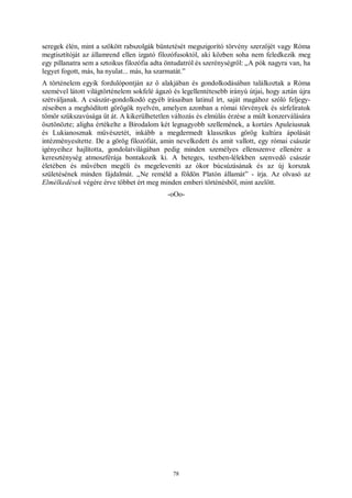 78
seregek élén, mint a szökött rabszolgák büntetését megszigorító törvény szerzőjét vagy Róma
megtisztítóját az államrend ellen izgató filozófusoktól, aki közben soha nem feledkezik meg
egy pillanatra sem a sztoikus filozófia adta öntudatról és szerénységről: „A pók nagyra van, ha
legyet fogott, más, ha nyulat... más, ha szarmatát.”
A történelem egyik fordulópontján az ő alakjában és gondolkodásában találkoztak a Róma
szemével látott világtörténelem sokfelé ágazó és legellentétesebb irányú útjai, hogy aztán újra
szétváljanak. A császár-gondolkodó egyéb írásaiban latinul írt, saját magához szóló feljegy-
zéseiben a meghódított görögök nyelvén, amelyen azonban a római törvények és sírfeliratok
tömör szűkszavúsága üt át. A kikerülhetetlen változás és elmúlás érzése a múlt konzerválására
ösztönözte; aligha értékelte a Birodalom két legnagyobb szellemének, a kortárs Apuleiusnak
és Lukianosznak művészetét, inkább a megdermedt klasszikus görög kultúra ápolását
intézményesítette. De a görög filozófiát, amin nevelkedett és amit vallott, egy római császár
igényeihez hajlította, gondolatvilágában pedig minden személyes ellenszenve ellenére a
kereszténység atmoszférája bontakozik ki. A beteges, testben-lélekben szenvedő császár
életében és művében megéli és megeleveníti az ókor búcsúzásának és az új korszak
születésének minden fájdalmát. „Ne reméld a földön Platón államát” - írja. Az olvasó az
Elmélkedések végére érve többet ért meg minden emberi történésből, mint azelőtt.
-oOo-
 