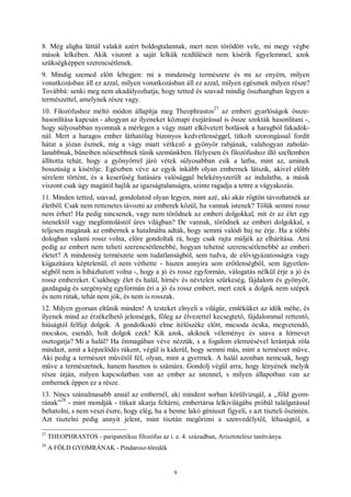 9
8. Még aligha láttál valakit azért boldogtalannak, mert nem törődött vele, mi megy végbe
mások lelkében. Akik viszont a saját lelkük rezdüléseit nem kísérik figyelemmel, azok
szükségképpen szerencsétlenek.
9. Mindig szemed előtt lebegjen: mi a mindenség természete és mi az enyém, milyen
vonatkozásban áll ez azzal, milyen vonatkozásban áll ez azzal, milyen egésznek milyen része?
Továbbá: senki meg nem akadályozhatja, hogy tetted és szavad mindig összhangban legyen a
természettel, amelynek része vagy.
10. Filozófushoz méltó módon állapítja meg Theophrastos
27
az emberi gyarlóságok össze-
hasonlítása kapcsán - ahogyan az ilyeneket köznapi észjárással is össze szokták hasonlítani -,
hogy súlyosabban nyomnak a mérlegen a vágy miatt elkövetett botlások a haragból fakadók-
nál. Mert a haragos ember láthatólag bizonyos kedvetlenséggel, titkolt szorongással fordít
hátat a józan észnek, míg a vágy miatt vétkező a gyönyör rabjának, valahogyan zabolát-
lanabbnak, bűneiben nőiesebbnek tűnik szemünkben. Helyesen és filozófushoz illő szellemben
állította tehát, hogy a gyönyörrel járó vétek súlyosabban esik a latba, mint az, aminek
bosszúság a kísérője. Egészben véve az egyik inkább olyan embernek látszik, akivel előbb
sérelem történt, és a keserűség hatására valósággal belekényszerült az indulatba, a másik
viszont csak úgy magától hajlik az igazságtalanságra, szinte ragadja a tettre a vágyakozás.
11. Minden tetted, szavad, gondolatod olyan legyen, mint azé, aki akár rögtön távozhatnék az
életből. Csak nem rettenetes távozni az emberek közül, ha vannak istenek? Tőlük semmi rossz
nem érhet! Ha pedig nincsenek, vagy nem törődnek az emberi dolgokkal, mit ér az élet egy
istenektől vagy megfontolástól üres világban? De vannak, törődnek az emberi dolgokkal, s
teljesen magának az embernek a hatalmába adták, hogy semmi valódi baj ne érje. Ha a többi
dologban valami rossz volna, előre gondoltak rá, hogy csak rajta múljék az elhárítása. Ami
pedig az embert nem teheti szerencsétlenebbé, hogyan tehetné szerencsétlenebbé az emberi
életet? A mindenség természete sem tudatlanságból, sem tudva, de elővigyázatosságra vagy
kiigazításra képtelenül, el nem véthette - hiszen annyira sem erőtlenségből, sem ügyetlen-
ségből nem is hibázhatott volna -, hogy a jó és rossz egyformán, válogatás nélkül érje a jó és
rossz embereket. Csakhogy élet és halál, hírnév és névtelen szürkeség, fájdalom és gyönyör,
gazdagság és szegénység egyformán éri a jó és rossz embert, mert ezek a dolgok nem szépek
és nem rútak, tehát nem jók, és nem is rosszak.
12. Milyen gyorsan eltűnik minden! A testeket elnyeli a világűr, emléküket az idők méhe, és
ilyenek mind az érzékelhető jelenségek, főleg az élvezettel kecsegtető, fájdalommal rettentő,
hiúságtól felfújt dolgok. A gondolkodó elme ítélőszéke előtt, micsoda ócska, megvetendő,
mocskos, esendő, holt dolgok ezek! Kik azok, akiknek véleménye és szava a hírnevet
osztogatja? Mi a halál? Ha önmagában véve nézzük, s a fogalom elemzésével lerántjuk róla
mindazt, amit a képzelődés rákent, végül is kiderül, hogy semmi más, mint a természet műve.
Aki pedig a természet művétől fél, olyan, mint a gyermek. A halál azonban nemcsak, hogy
műve a természetnek, hanem hasznos is számára. Gondolj végül arra, hogy lényének melyik
része útján, milyen kapcsolatban van az ember az istennel, s milyen állapotban van az
embernek éppen ez a része.
13. Nincs szánalmasabb annál az embernél, aki mindent sorban körülvizsgál, a „föld gyom-
rának”
28
- mint mondják - titkait akarja feltárni, embertársa lelkivilágába próbál találgatással
behatolni, s nem veszi észre, hogy elég, ha a benne lakó géniuszt figyeli, s azt tiszteli őszintén.
Azt tisztelni pedig annyit jelent, mint tisztán megőrizni a szenvedélytől, léhaságtól, a
27
THEOPHRASTOS - paripatetikus filozófus az i. e. 4. században, Arisztotelész tanítványa.
28
A FÖLD GYOMRÁNAK - Pindarosz-töredék
 
