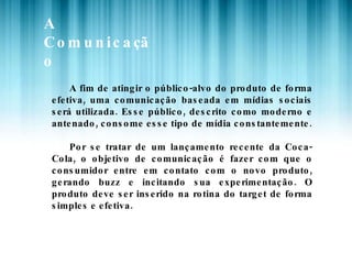 A Comunicação A fim de atingir o público-alvo do produto de forma efetiva, uma comunicação baseada em mídias sociais será utilizada. Esse público, descrito como moderno e antenado, consome esse tipo de mídia constantemente. Por se tratar de um lançamento recente da Coca-Cola, o objetivo de comunicação é fazer com que o consumidor entre em contato com o novo produto, gerando buzz e incitando sua experimentação. O produto deve ser inserido na rotina do target de forma simples e efetiva. 