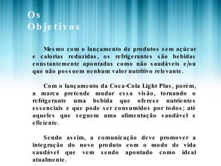 Os Objetivos Mesmo com o lançamento de produtos sem açúcar e calorias reduzidas, os refrigerantes são bebidas constantemente apontadas como não saudáveis e/ou que não possuem nenhum valor nutritivo relevante. Com o lançamento da Coca-Cola Light Plus, porém, a marca pretende mudar essa visão, tornando o refrigerante uma bebida que oferece nutrientes essenciais e que pode ser consumidos por todos; até aqueles que seguem uma alimentação saudável e eficiente.  Sendo assim, a comunicação deve promover a integração do novo produto com o modo de vida saudável que vem sendo apontado como ideal atualmente. 