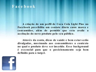 Facebook A criação de um perfil de Coca Cola Light Plus no Facebook possibilita um contato direto entre marca e consumidor, além de permitir que esta avalie a aceitação do novo produto pelo seu público. Através da conta, dicas de saúde e bem estar serão divulgadas, mostrando aos consumidores o contexto no qual o produto deve ser inserido. Esse background é essencial para que o posicionamento seja bem definido para o target. 