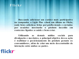 Flickr Buscando adicionar um caráter mais participativo na campanha, a Light Plus criará um álbum no Flickr, onde fotos artísticas feitas por profissionais e enviadas por usuários mostrarão o produto inserido em contextos ligados a saúde e bem estar. Utilizando as demais mídias sociais para divulgação e mecânica, o principal objetivo dessa ação é reafirmar o posicionamento do produto perante os consumidores, além de criar um meio descontraído de interação entre ambas as partes. 