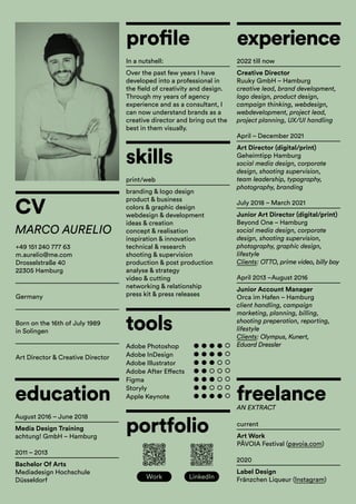 CV
experience
freelance
education
profile
skills
tools
portfolio
MARCO AURELIO
+49 151 240 777 63
m.aurelio@me.com
Drosselstraße 40
22305 Hamburg
Germany
Creative Director
Ruuky GmbH – Hamburg
creative lead, brand development,
logo design, product design,
campaign thinking, webdesign,
webdevelopment, project lead,
project planning, UX/UI handling
Art Work
PÂVOIA Festival (pavoia.com)
Media Design Training
achtung! GmbH – Hamburg
Over the past few years I have
developed into a professional in
the field of creativity and design.
Through my years of agency
experience and as a consultant, I
can now understand brands as a
creative director and bring out the
best in them visually.
branding & logo design
product & business
colors & graphic design
webdesign & development
ideas & creation
concept & realisation
inspiration & innovation
technical & research
shooting & supervision
production & post production
analyse & strategy
video & cutting
networking & relationship
press kit & press releases
Label Design
Fränzchen Liqueur (Instagram)
Bachelor Of Arts
Mediadesign Hochschule
Düsseldorf
Art Director (digital/print)
Geheimtipp Hamburg
social media design, corporate
design, shooting supervision,
team leadership, typography,
photography, branding
Junior Art Director (digital/print)
Beyond One – Hamburg
social media design, corporate
design, shooting supervision,
photography, graphic design,
lifestyle
Clients: OTTO, prime video, billy boy
Junior Account Manager
Orca im Hafen – Hamburg
client handling, campaign
marketing, planning, billing,
shooting preperation, reporting,
lifestyle
Clients: Olympus, Kunert,
Eduard Dressler
2022 till now
current
AN EXTRACT
August 2016 – June 2018
In a nutshell:
print/web
Adobe Photoshop
Adobe InDesign
Adobe Illustrator
Adobe After Effects
Figma
Storyly
Apple Keynote
2020
2011 – 2013
April – December 2021
July 2018 – March 2021
April 2013 –August 2016
Born on the 16th of July 1989
in Solingen
Art Director & Creative Director
Work LinkedIn
 