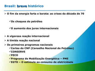 Brasil:  breve  histórico O fim da energia farta e barata: as crises da década de 70 Os choques do petróleo O aumento dos juros internacionais A vigorosa reação internacional A tímida reação nacional Os primeiros programas nacionais Cortes do CNP (Conselho Nacional do Petróleo) CONSERVE PECO Programa de Mobilização Energética – PME EGTD – O estímulo ao consumo de eletricidade 