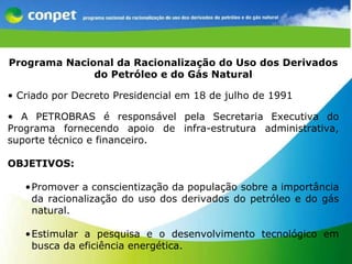 O CONPET Programa Nacional da Racionalização do Uso dos Derivados do Petróleo e do Gás Natural Criado por Decreto Presidencial em 18 de julho de 1991 A PETROBRAS é responsável pela Secretaria Executiva do Programa fornecendo apoio de infra-estrutura administrativa, suporte técnico e financeiro.   OBJETIVOS: Promover a conscientização da população sobre a importância da racionalização do uso dos derivados do petróleo e do gás natural. Estimular a pesquisa e o desenvolvimento tecnológico em busca da eficiência energética.  
