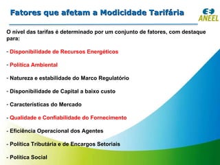 Fatores que afetam a Modicidade Tarifária O nível das tarifas é determinado por um conjunto de fatores, com destaque para: Disponibilidade de Recursos Energéticos Política Ambiental Natureza e estabilidade do Marco Regulatório Disponibilidade de Capital a baixo custo Características do Mercado -  Qualidade e Confiabilidade do Fornecimento -  Eficiência Operacional dos Agentes -  Política Tributária e de Encargos Setoriais -  Política Social 