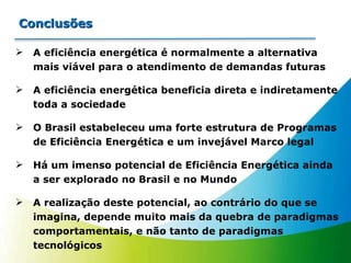 A eficiência energética é normalmente a alternativa mais viável para o atendimento de demandas futuras A eficiência energética beneficia direta e indiretamente toda a sociedade O Brasil estabeleceu uma forte estrutura de Programas de Eficiência Energética e um invejável Marco legal Há um imenso potencial de Eficiência Energética ainda a ser explorado no Brasil e no Mundo A realização deste potencial, ao contrário do que se imagina, depende muito mais da quebra de paradigmas comportamentais, e não tanto de paradigmas tecnológicos Conclusões 
