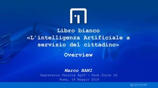 Libro bianco
«L’intelligenza Artificiale a
servizio del cittadino»
Overview
Marco BANI
Segreteria Tecnica AgID - Task force IA
Roma, 18 Maggio 2018
 