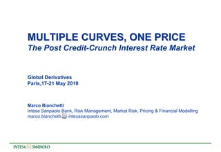 MULTIPLE CURVES, ONE PRICE
The Post Credit-Crunch Interest Rate Market


Global Derivatives
Paris,17-21 May 2010



Marco Bianchetti
Intesa Sanpaolo Bank, Risk Management, Market Risk, Pricing & Financial Modelling
marco.bianchetti   intesasanpaolo.com
 