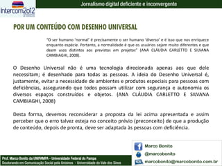 Jornalismo digital deficiente e inconvergente



       POR UM CONTEÚDO COM DESENHO UNIVERSAL
                             “O ser humano ‘normal’ é precisamente o ser humano ‘diverso’ e é isso que nos enriquece
                             enquanto espécie. Portanto, a normalidade é que os usuários sejam muito diferentes e que
                             deem usos distintos aos previstos em projetos” (ANA CLÁUDIA CARLETTO E SILVANA
                             CAMBIAGHI, 2008).


       O Desenho Universal não é uma tecnologia direcionada apenas aos que dele
       necessitam; é desenhado para todas as pessoas. A ideia do Desenho Universal é,
       justamente, evitar a necessidade de ambientes e produtos especiais para pessoas com
       deficiências, assegurando que todos possam utilizar com segurança e autonomia os
       diversos espaços construídos e objetos. (ANA CLÁUDIA CARLETTO E SILVANA
       CAMBIAGHI, 2008)

       Desta forma, devemos reconsiderar a proposta da lei acima apresentada e assim
       perceber que o erro talvez esteja no conceito prévio (preconceito) de que a produção
       de conteúdo, depois de pronta, deve ser adaptada às pessoas com deficiência.


                                                                                  Marco Bonito
                                                                                  @marcobonito
Prof. Marco Bonito da UNIPAMPA - Universidade Federal do Pampa
Doutorando em Comunicação Social pela Unisinos - Universidade do Vale dos Sinos   marcobonito@marcobonito.com.br
 