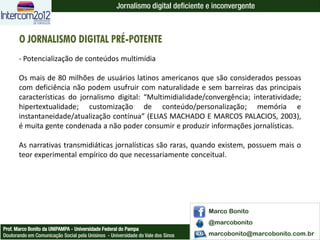 Jornalismo digital deficiente e inconvergente



       O JORNALISMO DIGITAL PRÉ-POTENTE
       - Potencialização de conteúdos multimídia

       Os mais de 80 milhões de usuários latinos americanos que são considerados pessoas
       com deficiência não podem usufruir com naturalidade e sem barreiras das principais
       características do jornalismo digital: “Multimidialidade/convergência; interatividade;
       hipertextualidade; customização de conteúdo/personalização; memória e
       instantaneidade/atualização contínua” (ELIAS MACHADO E MARCOS PALACIOS, 2003),
       é muita gente condenada a não poder consumir e produzir informações jornalísticas.

       As narrativas transmidiáticas jornalísticas são raras, quando existem, possuem mais o
       teor experimental empírico do que necessariamente conceitual.




                                                                                  Marco Bonito
                                                                                  @marcobonito
Prof. Marco Bonito da UNIPAMPA - Universidade Federal do Pampa
Doutorando em Comunicação Social pela Unisinos - Universidade do Vale dos Sinos   marcobonito@marcobonito.com.br
 