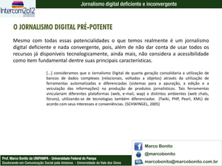 Jornalismo digital deficiente e inconvergente



       O JORNALISMO DIGITAL PRÉ-POTENTE
       Mesmo com todas essas potencialidades o que temos realmente é um jornalismo
       digital deficiente e nada convergente, pois, além de não dar conta de usar todos os
       recursos já disponíveis tecnologicamente, ainda mais, não considera a acessibilidade
       como item fundamental dentre suas principais características.

                             [...] consideramos que o Jornalismo Digital de quarta geração consolidaria a utilização de
                             bancos de dados complexos (relacionais, voltados a objetos) através da utilização de
                             ferramentas automatizadas e diferenciadas (sistemas para a apuração, a edição e a
                             veiculação das informações) na produção de produtos jornalísticos. Tais ferramentas
                             vinculariam diferentes plataformas (web, e-mail, wap) e distintos ambientes (web chats,
                             fóruns), utilizando-se de tecnologias também diferenciadas (Twiki, PHP, Pearl, XML) de
                             acordo com seus interesses e conveniências. (SCHWINGEL, 2005)




                                                                                   Marco Bonito
                                                                                   @marcobonito
Prof. Marco Bonito da UNIPAMPA - Universidade Federal do Pampa
Doutorando em Comunicação Social pela Unisinos - Universidade do Vale dos Sinos    marcobonito@marcobonito.com.br
 