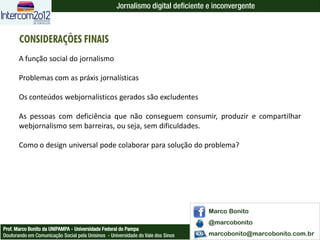 Jornalismo digital deficiente e inconvergente



       CONSIDERAÇÕES FINAIS
       A função social do jornalismo

       Problemas com as práxis jornalísticas

       Os conteúdos webjornalísticos gerados são excludentes

       As pessoas com deficiência que não conseguem consumir, produzir e compartilhar
       webjornalismo sem barreiras, ou seja, sem dificuldades.

       Como o design universal pode colaborar para solução do problema?




                                                                                  Marco Bonito
                                                                                  @marcobonito
Prof. Marco Bonito da UNIPAMPA - Universidade Federal do Pampa
Doutorando em Comunicação Social pela Unisinos - Universidade do Vale dos Sinos   marcobonito@marcobonito.com.br
 