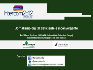 Jornalismo digital deficiente e inconvergente




                      Jornalismo digital deficiente e inconvergente
                              Prof. Marco Bonito da UNIPAMPA (Universidade Federal do Pampa)
                                      Doutorando em Comunicação Social pela Unisinos




                         Contatos:
                                                 Marco Bonito
                                                 @marcobonito                     Marco Bonito
                                                 marcobonito@marcobonito.com.br
                                                                            @marcobonito
Prof. Marco Bonito da UNIPAMPA - Universidade Federal do Pampa
Doutorando em Comunicação Social pela Unisinos - Universidade do Vale dos Sinos   marcobonito@marcobonito.com.br
 