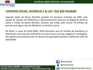 Jornalismo digital deficiente e inconvergente



       CONTEXTOS SOCIAIS, HISTÓRICOS E AS LEIS “QUE NÃO PEGARAM"
       Segundo dados do Banco Mundial, gerados em pesquisa realizada em 2005, pela
       equipe de estudos em Deficiência e Desenvolvimento Inclusivo da Região da América
       Latina e Caribe do Banco Mundial, existiam, até então, pelo menos 79 milhões de
       pessoas com algum tipo de deficiência na América Latina.

       No Brasil, o censo de 2010 (IBGE, 2012) descobriu que 45 milhões de brasileiros se
       declararam como pessoas deficientes em pelo menos uma das categorias investigadas.
       Isto significa que praticamente um quarto da população brasileira é deficiente (24% da
       população).




                                                                                  Marco Bonito
                                                                                  @marcobonito
Prof. Marco Bonito da UNIPAMPA - Universidade Federal do Pampa
Doutorando em Comunicação Social pela Unisinos - Universidade do Vale dos Sinos   marcobonito@marcobonito.com.br
 