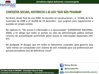 Jornalismo digital deficiente e inconvergente



       CONTEXTOS SOCIAIS, HISTÓRICOS E AS LEIS “QUE NÃO PEGARAM"
       No Brasil, desde final do ano 2000, há decretos lei constitucionais - n. 10.048, de 8 de
       novembro de 2000 e nº 10.098 de 19 dezembro - que surgiram para regulamentar a
       questão em amplo sentido.

       No capítulo VI, “Do acesso à informação e à comunicação” (CONGRESSO NACIONAL,
       2004), a lei obriga que todos os portais ou sites da administração pública tenham
       recursos de acessibilidade permitindo pleno acesso às informações disponíveis (Art.
       47).

       No parágrafo 3º designa que em todos os telecentros custeados pelo governo haja
       “pelo menos um computador com sistema de som instalado para uso preferencial por
       pessoas portadoras (sic) de deficiência visual”




                                                                                  Marco Bonito
                                                                                  @marcobonito
Prof. Marco Bonito da UNIPAMPA - Universidade Federal do Pampa
Doutorando em Comunicação Social pela Unisinos - Universidade do Vale dos Sinos   marcobonito@marcobonito.com.br
 
