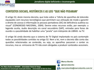 Jornalismo digital deficiente e inconvergente



       CONTEXTOS SOCIAIS, HISTÓRICOS E AS LEIS “QUE NÃO PEGARAM"
       O artigo 52, deste mesmo decreto, que trata sobre a “oferta de aparelhos de televisão
       equipados com recursos tecnológicos que permitam sua utilização de modo a garantir
       o direito de acesso à informação às pessoas portadoras (SIC) de deficiência auditiva ou
       visual” (CONGRESSO NACIONAL, 2004). Dentre estes recursos estão, por exemplo: a
       legenda oculta, áudio descrição via canal secundário (SAP), entradas para fones de
       ouvido e a possibilidade de habilitar uma “janela” com intérprete de LIBRAS na TV.

       O artigo 56 ainda decreta que o sistema de TV Digital implantado no país contemple
       todas as possibilidades contidas no artigo 52. Nem a lei, nem o decreto dão conta das
       questões relacionadas ao conteúdo, ou seja, os aparelhos passaram a conter os
       recursos, mas as emissoras de TV não eram obrigadas a produzir conteúdos acessíveis.




                                                                                  Marco Bonito
                                                                                  @marcobonito
Prof. Marco Bonito da UNIPAMPA - Universidade Federal do Pampa
Doutorando em Comunicação Social pela Unisinos - Universidade do Vale dos Sinos   marcobonito@marcobonito.com.br
 