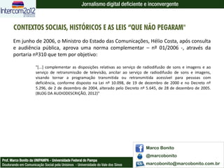 Jornalismo digital deficiente e inconvergente



       CONTEXTOS SOCIAIS, HISTÓRICOS E AS LEIS “QUE NÃO PEGARAM"
       Em junho de 2006, o Ministro do Estado das Comunicações, Hélio Costa, após consulta
       e audiência pública, aprova uma norma complementar – nº 01/2006 -, através da
       portaria nº310 que tem por objetivo:

                      "[...] complementar as disposições relativas ao serviço de radiodifusão de sons e imagens e ao
                      serviço de retransmissão de televisão, ancilar ao serviço de radiodifusão de sons e imagens,
                      visando tornar a programação transmitida ou retransmitida acessível para pessoas com
                      deficiência, conforme disposto na Lei nº 10.098, de 19 de dezembro de 2000 e no Decreto nº
                      5.296, de 2 de dezembro de 2004, alterado pelo Decreto nº 5.645, de 28 de dezembro de 2005.
                      (BLOG DA AUDIODESCRIÇÃO, 2012)"




                                                                                  Marco Bonito
                                                                                  @marcobonito
Prof. Marco Bonito da UNIPAMPA - Universidade Federal do Pampa
Doutorando em Comunicação Social pela Unisinos - Universidade do Vale dos Sinos   marcobonito@marcobonito.com.br
 