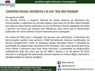 Jornalismo digital deficiente e inconvergente



       CONTEXTOS SOCIAIS, HISTÓRICOS E AS LEIS “QUE NÃO PEGARAM"
       Em agosto de 2009:
       Em decisão liminar, o Superior Tribunal de Justiça ordenou ao Ministério das
       Comunicações a reabertura da consulta pública, pelo prazo de 45 dias, determinando
       que todos os documentos publicados no site do Minicom fossem adaptados de modo
       a permitir sua leitura por pessoas com deficiência, bem como que os documentos
       publicados em outros idiomas fossem traduzidos para o português.

       Em março de 2010, para a decepção das pessoas com deficiência, o Ministério das
       Comunicações publica nova portaria nº188 formalizando diversas modificações na
       Norma Complementar inicial, os destaques destas alterações foram: a alteração da
       quantidade de programação veiculadas pelas emissoras, que estava prevista para duas
       horas diárias e passaram para duas horas semanais; a quantidade de programação
       audiodescrita após dez anos, que era de 100% e passou a ser de apenas 20 horas
       semanais e a obrigação de transmissão acessível apenas no sistema digital, excluindo a
       obrigatoriedade no sistema analógico.

                                                                                  Marco Bonito
                                                                                  @marcobonito
Prof. Marco Bonito da UNIPAMPA - Universidade Federal do Pampa
Doutorando em Comunicação Social pela Unisinos - Universidade do Vale dos Sinos   marcobonito@marcobonito.com.br
 