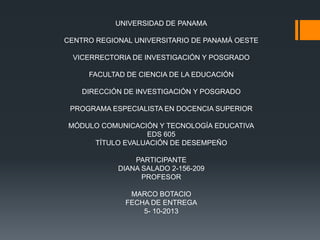 UNIVERSIDAD DE PANAMA
CENTRO REGIONAL UNIVERSITARIO DE PANAMÁ OESTE
VICERRECTORIA DE INVESTIGACIÓN Y POSGRADO
FACULTAD DE CIENCIA DE LA EDUCACIÓN
DIRECCIÓN DE INVESTIGACIÓN Y POSGRADO
PROGRAMA ESPECIALISTA EN DOCENCIA SUPERIOR
MÓDULO COMUNICACIÓN Y TECNOLOGÍA EDUCATIVA
EDS 605
TÍTULO EVALUACIÓN DE DESEMPEÑO
PARTICIPANTE
DIANA SALADO 2-156-209
PROFESOR
MARCO BOTACIO
FECHA DE ENTREGA
5- 10-2013
 