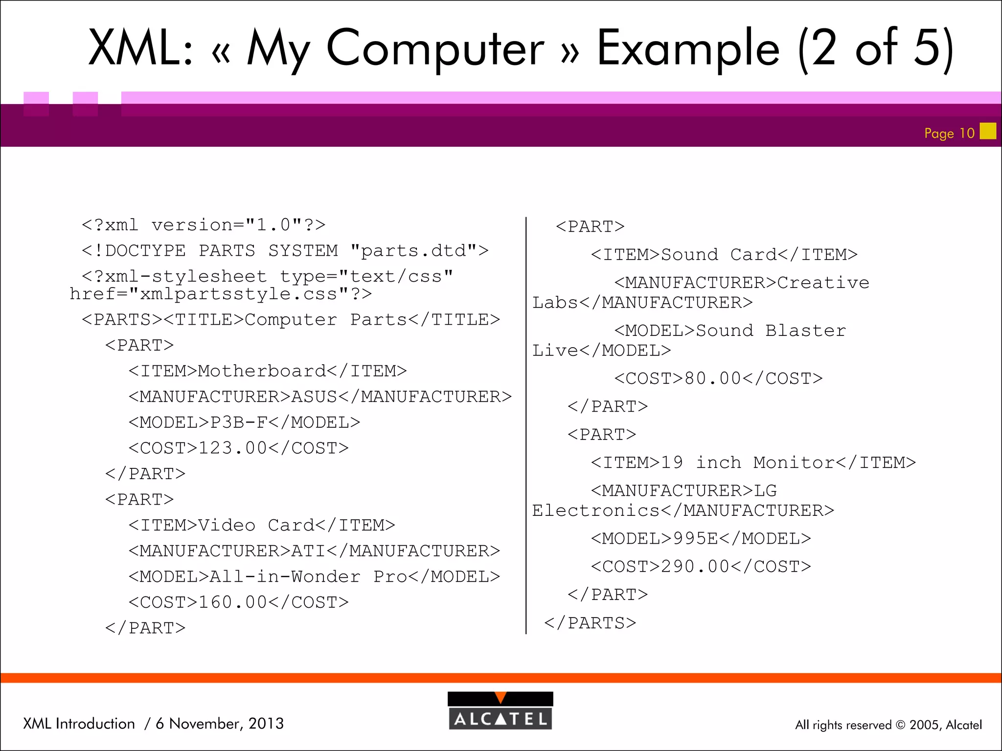 XML: « My Computer » Example (2 of 5)
Page 10

<?xml version="1.0"?>
<PART>
<!DOCTYPE PARTS SYSTEM "parts.dtd">
<ITEM>Sound Card</ITEM>
<?xml-stylesheet type="text/css"
<MANUFACTURER>Creative
href="xmlpartsstyle.css"?>
Labs</MANUFACTURER>
<PARTS><TITLE>Computer Parts</TITLE>
<MODEL>Sound Blaster
<PART>
Live</MODEL>
<ITEM>Motherboard</ITEM>
<COST>80.00</COST>
<MANUFACTURER>ASUS</MANUFACTURER>
</PART>
<MODEL>P3B-F</MODEL>
<PART>
<COST>123.00</COST>
<ITEM>19 inch Monitor</ITEM>
</PART>
<MANUFACTURER>LG
<PART>
Electronics</MANUFACTURER>
<ITEM>Video Card</ITEM>
<MODEL>995E</MODEL>
<MANUFACTURER>ATI</MANUFACTURER>
<COST>290.00</COST>
<MODEL>All-in-Wonder Pro</MODEL>
</PART>
<COST>160.00</COST>
</PARTS>
</PART>

XML Introduction / 6 November, 2013

All rights reserved © 2005, Alcatel

 