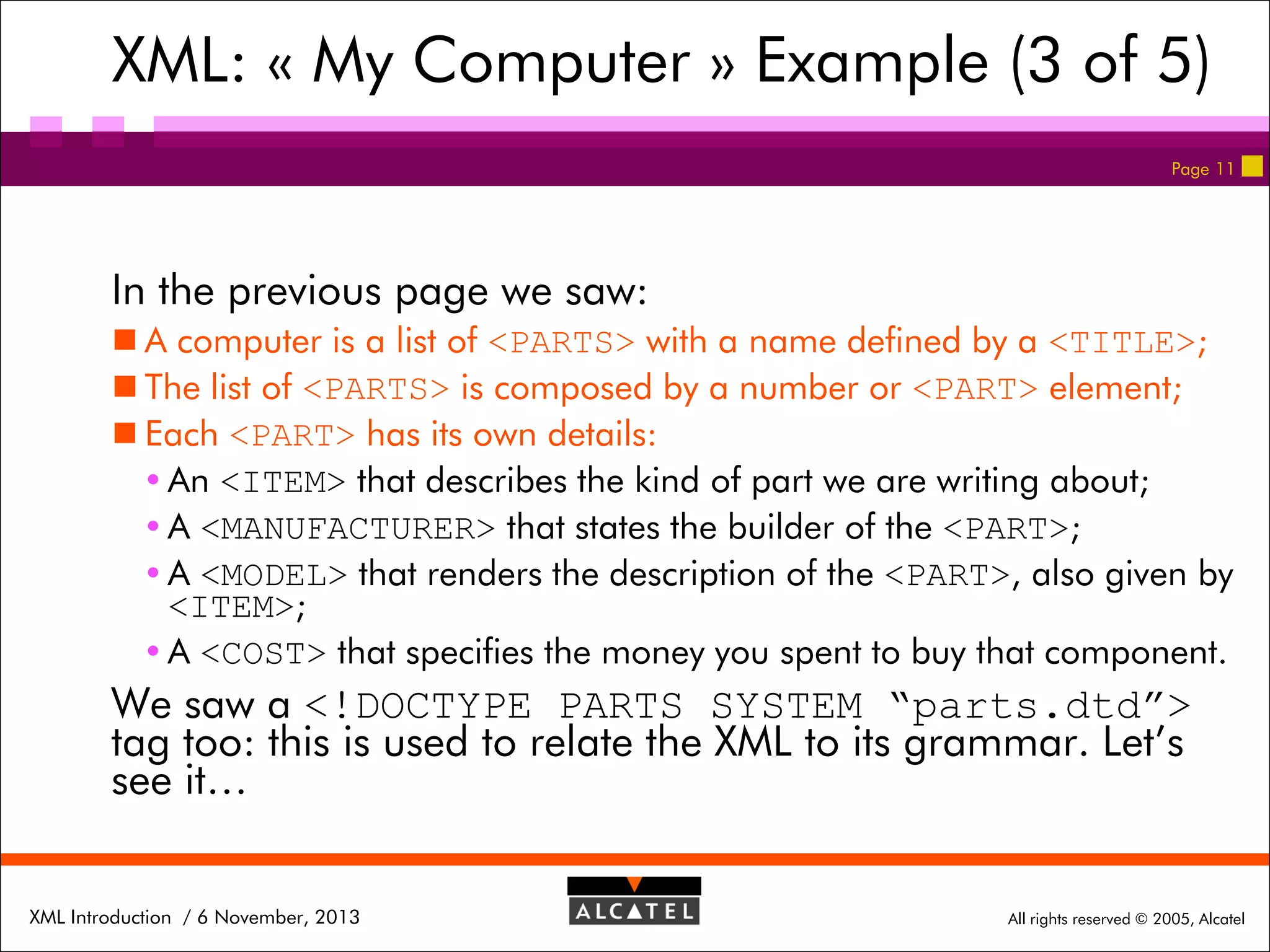XML: « My Computer » Example (3 of 5)
Page 11

In the previous page we saw:
 A computer is a list of <PARTS> with a name defined by a <TITLE>;
 The list of <PARTS> is composed by a number or <PART> element;
 Each <PART> has its own details:
 An <ITEM> that describes the kind of part we are writing about;
 A <MANUFACTURER> that states the builder of the <PART>;
 A <MODEL> that renders the description of the <PART>, also given by
<ITEM>;
 A <COST> that specifies the money you spent to buy that component.

We saw a <!DOCTYPE PARTS SYSTEM “parts.dtd”>
tag too: this is used to relate the XML to its grammar. Let’s
see it…
XML Introduction / 6 November, 2013

All rights reserved © 2005, Alcatel

 