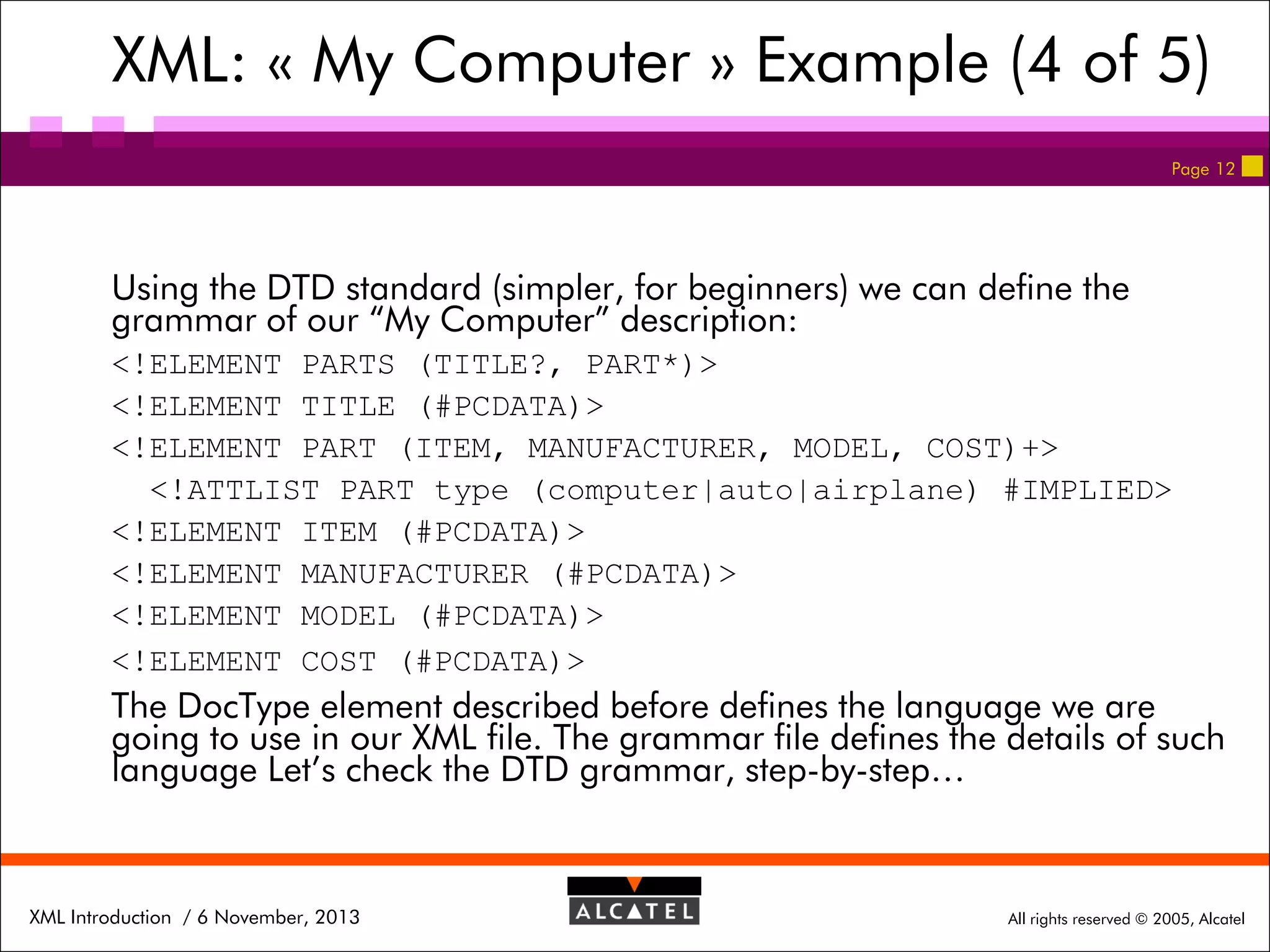 XML: « My Computer » Example (4 of 5)
Page 12

Using the DTD standard (simpler, for beginners) we can define the
grammar of our “My Computer” description:
<!ELEMENT PARTS (TITLE?, PART*)>
<!ELEMENT TITLE (#PCDATA)>
<!ELEMENT PART (ITEM, MANUFACTURER, MODEL, COST)+>
<!ATTLIST PART type (computer|auto|airplane) #IMPLIED>
<!ELEMENT ITEM (#PCDATA)>
<!ELEMENT MANUFACTURER (#PCDATA)>
<!ELEMENT MODEL (#PCDATA)>
<!ELEMENT COST (#PCDATA)>

The DocType element described before defines the language we are
going to use in our XML file. The grammar file defines the details of such
language Let’s check the DTD grammar, step-by-step…

XML Introduction / 6 November, 2013

All rights reserved © 2005, Alcatel

 