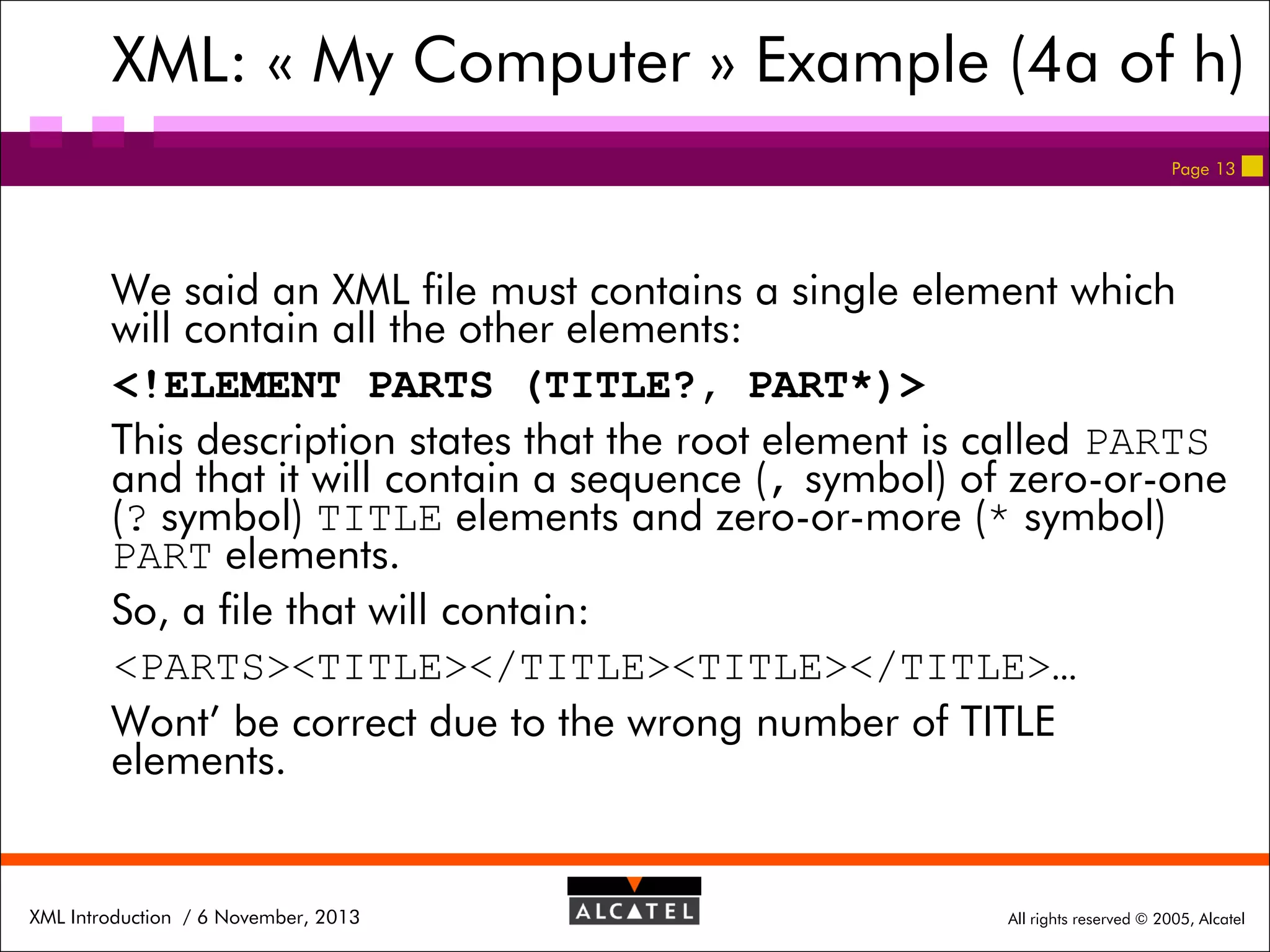 XML: « My Computer » Example (4a of h)
Page 13

We said an XML file must contains a single element which
will contain all the other elements:
<!ELEMENT PARTS (TITLE?, PART*)>
This description states that the root element is called PARTS
and that it will contain a sequence (, symbol) of zero-or-one
(? symbol) TITLE elements and zero-or-more (* symbol)
PART elements.
So, a file that will contain:
<PARTS><TITLE></TITLE><TITLE></TITLE>…
Wont’ be correct due to the wrong number of TITLE
elements.

XML Introduction / 6 November, 2013

All rights reserved © 2005, Alcatel

 
