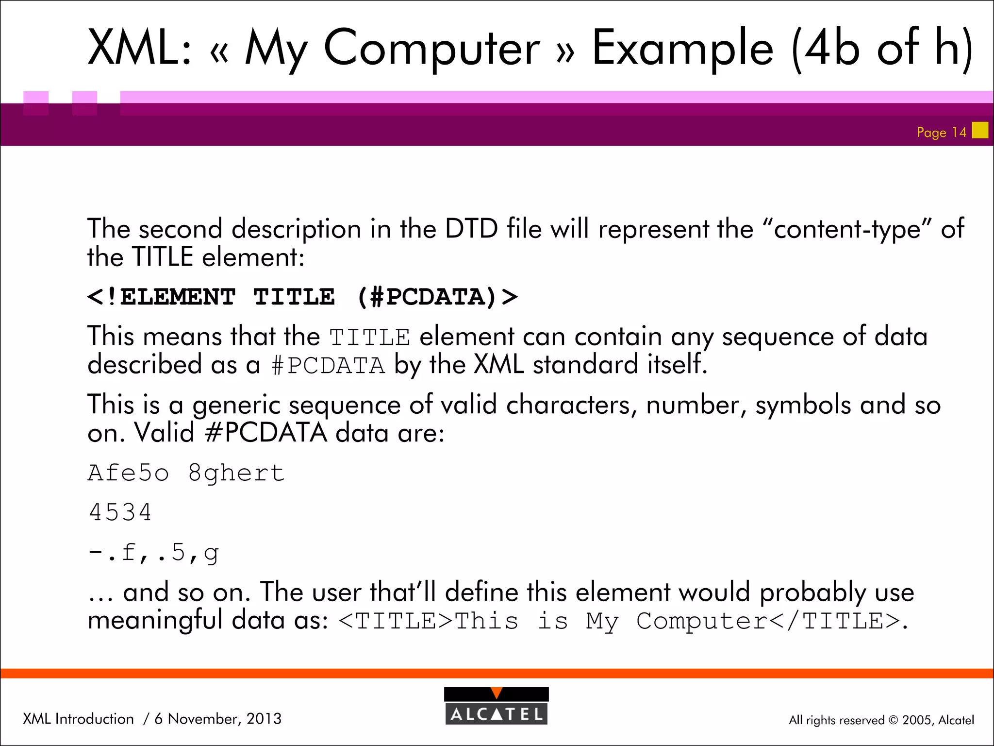 XML: « My Computer » Example (4b of h)
Page 14

The second description in the DTD file will represent the “content-type” of
the TITLE element:
<!ELEMENT TITLE (#PCDATA)>
This means that the TITLE element can contain any sequence of data
described as a #PCDATA by the XML standard itself.
This is a generic sequence of valid characters, number, symbols and so
on. Valid #PCDATA data are:
Afe5o 8ghert
4534
-.f,.5,g
… and so on. The user that’ll define this element would probably use
meaningful data as: <TITLE>This is My Computer</TITLE>.

XML Introduction / 6 November, 2013

All rights reserved © 2005, Alcatel

 