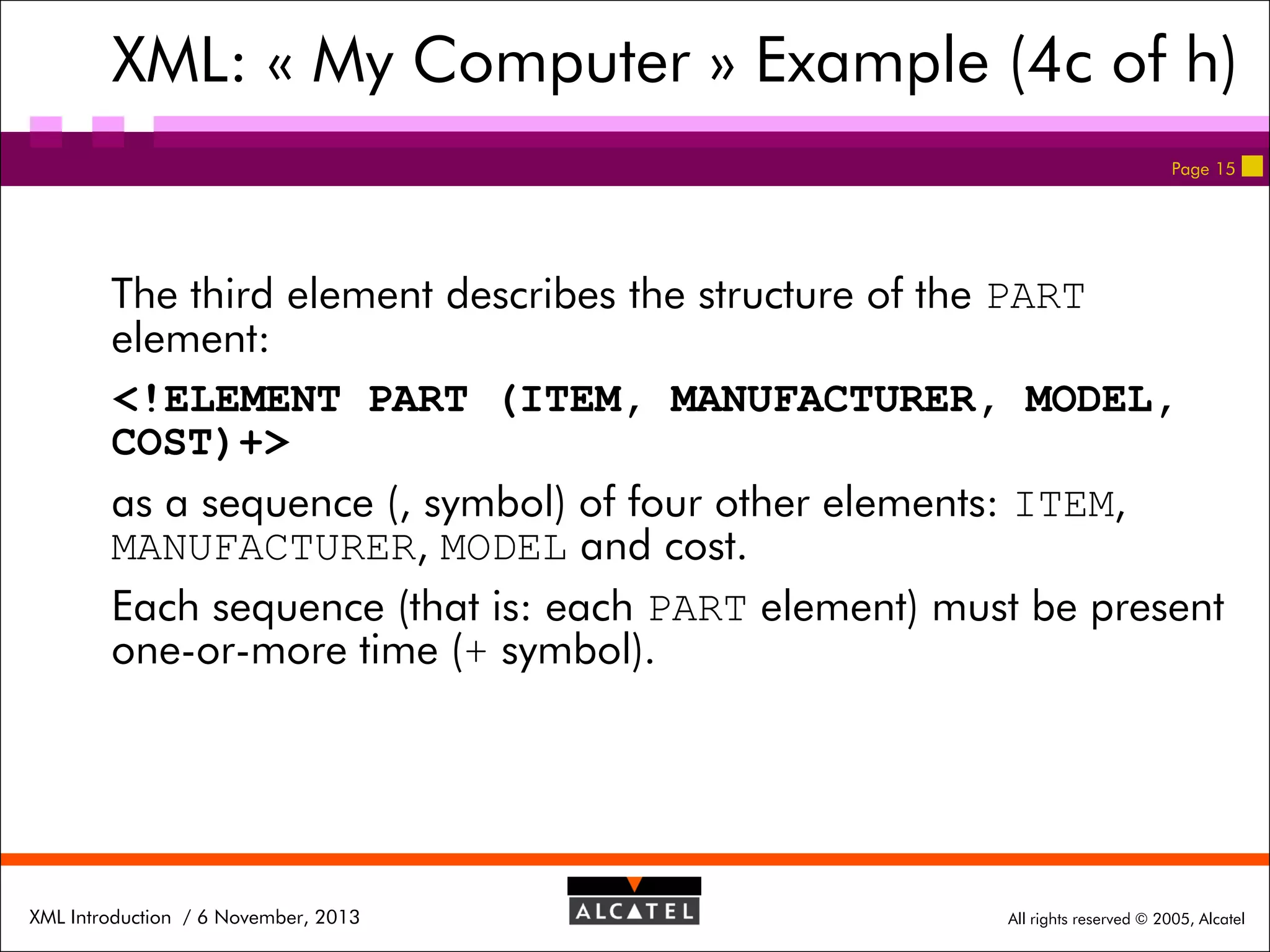XML: « My Computer » Example (4c of h)
Page 15

The third element describes the structure of the PART
element:
<!ELEMENT PART (ITEM, MANUFACTURER, MODEL,
COST)+>
as a sequence (, symbol) of four other elements: ITEM,
MANUFACTURER, MODEL and cost.
Each sequence (that is: each PART element) must be present
one-or-more time (+ symbol).

XML Introduction / 6 November, 2013

All rights reserved © 2005, Alcatel

 