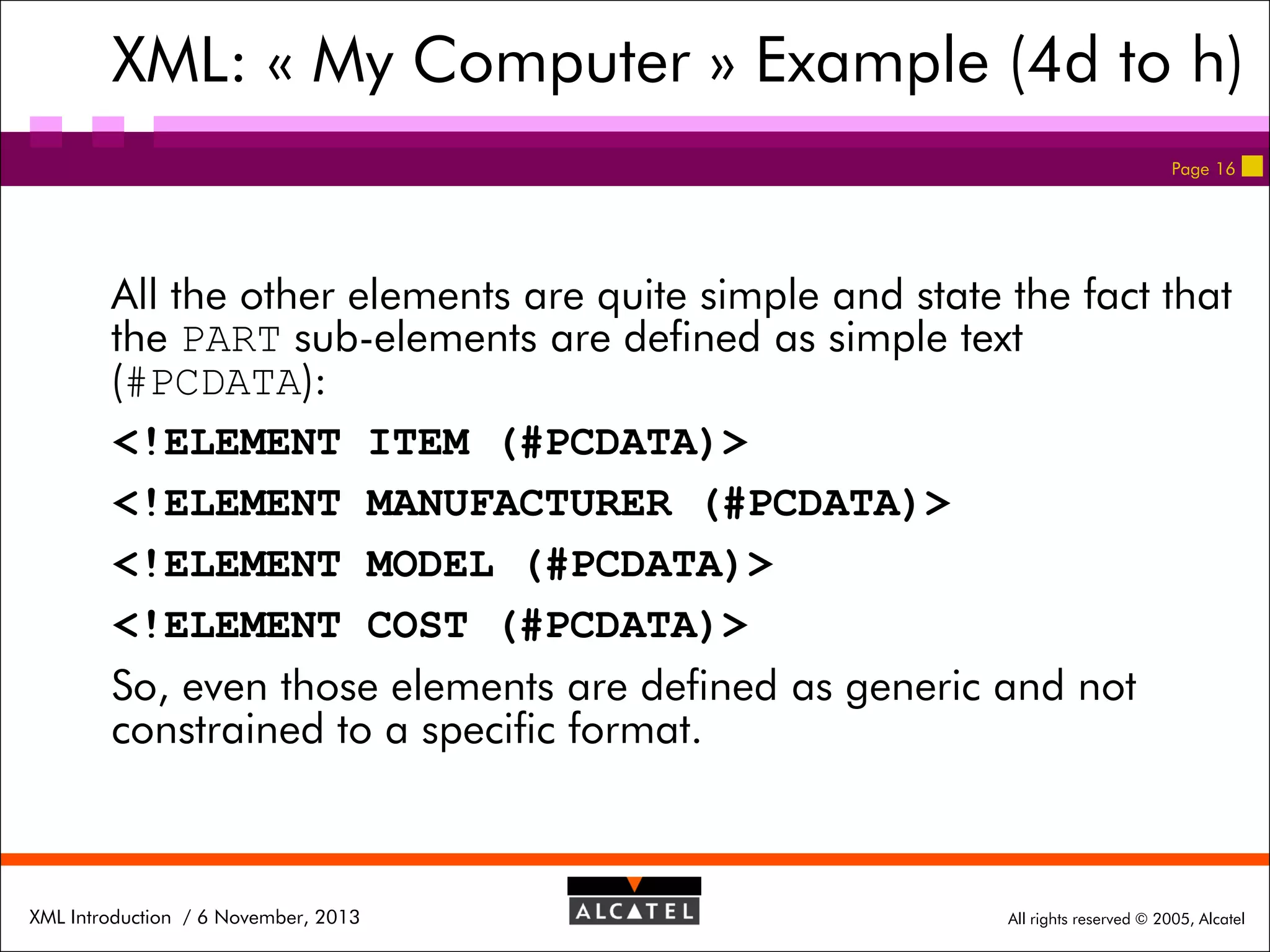 XML: « My Computer » Example (4d to h)
Page 16

All the other elements are quite simple and state the fact that
the PART sub-elements are defined as simple text
(#PCDATA):
<!ELEMENT ITEM (#PCDATA)>
<!ELEMENT MANUFACTURER (#PCDATA)>
<!ELEMENT MODEL (#PCDATA)>
<!ELEMENT COST (#PCDATA)>
So, even those elements are defined as generic and not
constrained to a specific format.

XML Introduction / 6 November, 2013

All rights reserved © 2005, Alcatel

 